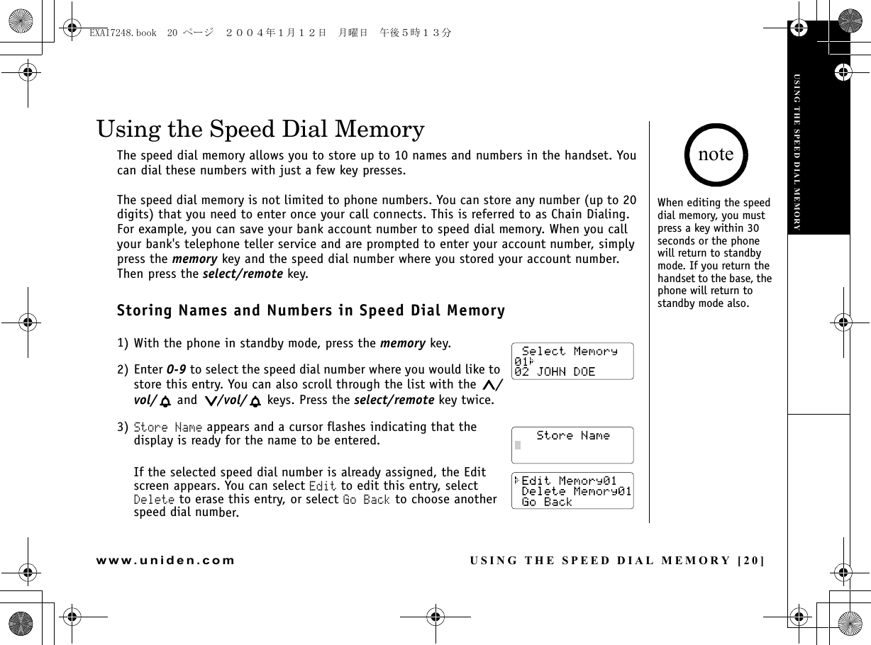 USING THE SPEED DIAL MEMORY [20]www.uniden.comUsing the Speed Dial MemoryThe speed dial memory allows you to store up to 10 names and numbers in the handset. You can dial these numbers with just a few key presses.The speed dial memory is not limited to phone numbers. You can store any number (up to 20 digits) that you need to enter once your call connects. This is referred to as Chain Dialing. For example, you can save your bank account number to speed dial memory. When you call your bank&apos;s telephone teller service and are prompted to enter your account number, simply press the memory key and the speed dial number where you stored your account number. Then press the select/remote key.Storing Names and Numbers in Speed Dial Memory1) With the phone in standby mode, press the memory key. 2) Enter 0-9 to select the speed dial number where you would like to store this entry. You can also scroll through the list with the  /vol/  and  /vol/  keys. Press the select/remote key twice.3) Store Name appears and a cursor flashes indicating that the display is ready for the name to be entered.If the selected speed dial number is already assigned, the Edit screen appears. You can select Edit to edit this entry, select Delete to erase this entry, or select Go Back to choose another speed dial number.When editing the speed dial memory, you must press a key within 30 seconds or the phone will return to standby mode. If you return the handset to the base, the phone will return to standby mode also.noteUSING THE SPEED DIAL MEMORYEXAI7248.book  20 ページ  ２００４年１月１２日　月曜日　午後５時１３分