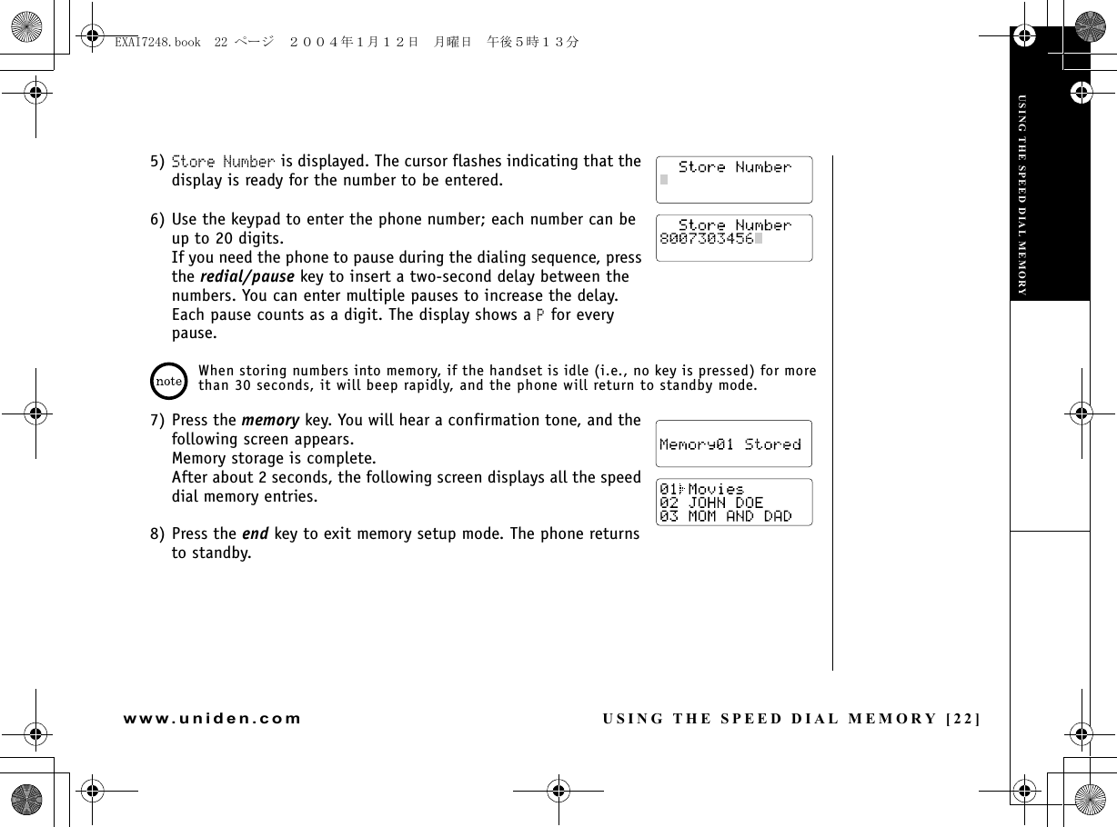 USING THE SPEED DIAL MEMORY [22]www.uniden.com5) Store Number is displayed. The cursor flashes indicating that the display is ready for the number to be entered.6) Use the keypad to enter the phone number; each number can be up to 20 digits.If you need the phone to pause during the dialing sequence, press the redial/pause key to insert a two-second delay between the numbers. You can enter multiple pauses to increase the delay. Each pause counts as a digit. The display shows a P for every pause.When storing numbers into memory, if the handset is idle (i.e., no key is pressed) for more than 30 seconds, it will beep rapidly, and the phone will return to standby mode.7) Press the memory key. You will hear a confirmation tone, and the following screen appears. Memory storage is complete. After about 2 seconds, the following screen displays all the speed dial memory entries.8) Press the end key to exit memory setup mode. The phone returns to standby.USING THE SPEED DIAL MEMORYUSING THE SPEED DIAL MEMORYEXAI7248.book  22 ページ  ２００４年１月１２日　月曜日　午後５時１３分