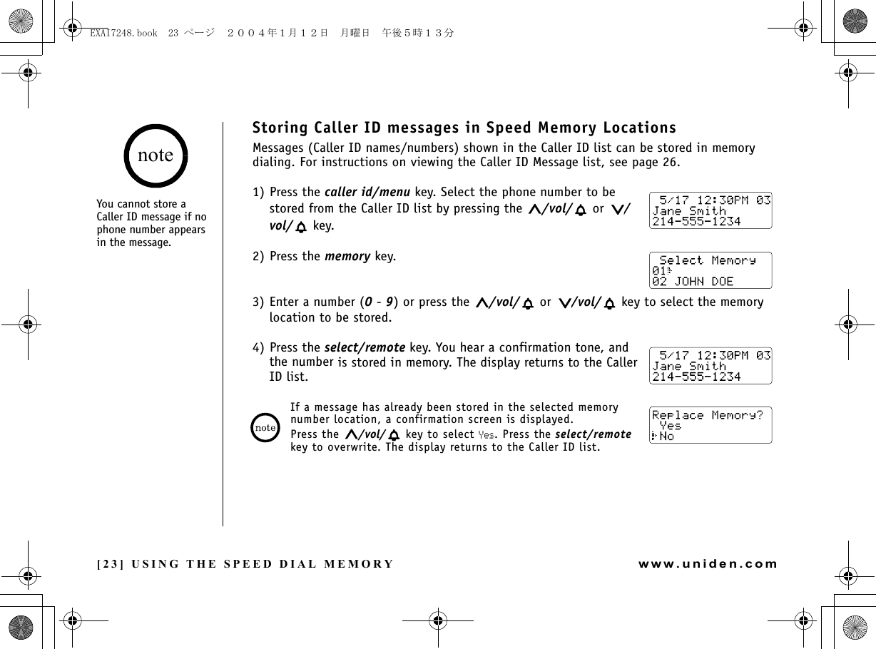 [23] USING THE SPEED DIAL MEMORYwww.uniden.comStoring Caller ID messages in Speed Memory LocationsMessages (Caller ID names/numbers) shown in the Caller ID list can be stored in memory dialing. For instructions on viewing the Caller ID Message list, see page 26.1) Press the caller id/menu key. Select the phone number to be stored from the Caller ID list by pressing the  /vol/  or  /vol/  key.2) Press the memory key.3) Enter a number (0 - 9) or press the  /vol/  or  /vol/  key to select the memory location to be stored.4) Press the select/remote key. You hear a confirmation tone, and the number is stored in memory. The display returns to the Caller ID list.If a message has already been stored in the selected memory number location, a confirmation screen is displayed. Press the  /vol/  key to select Yes. Press the select/remote key to overwrite. The display returns to the Caller ID list.You cannot store a Caller ID message if no phone number appears in the message.noteUSING THE SPEED DIAL MEMORYEXAI7248.book  23 ページ  ２００４年１月１２日　月曜日　午後５時１３分