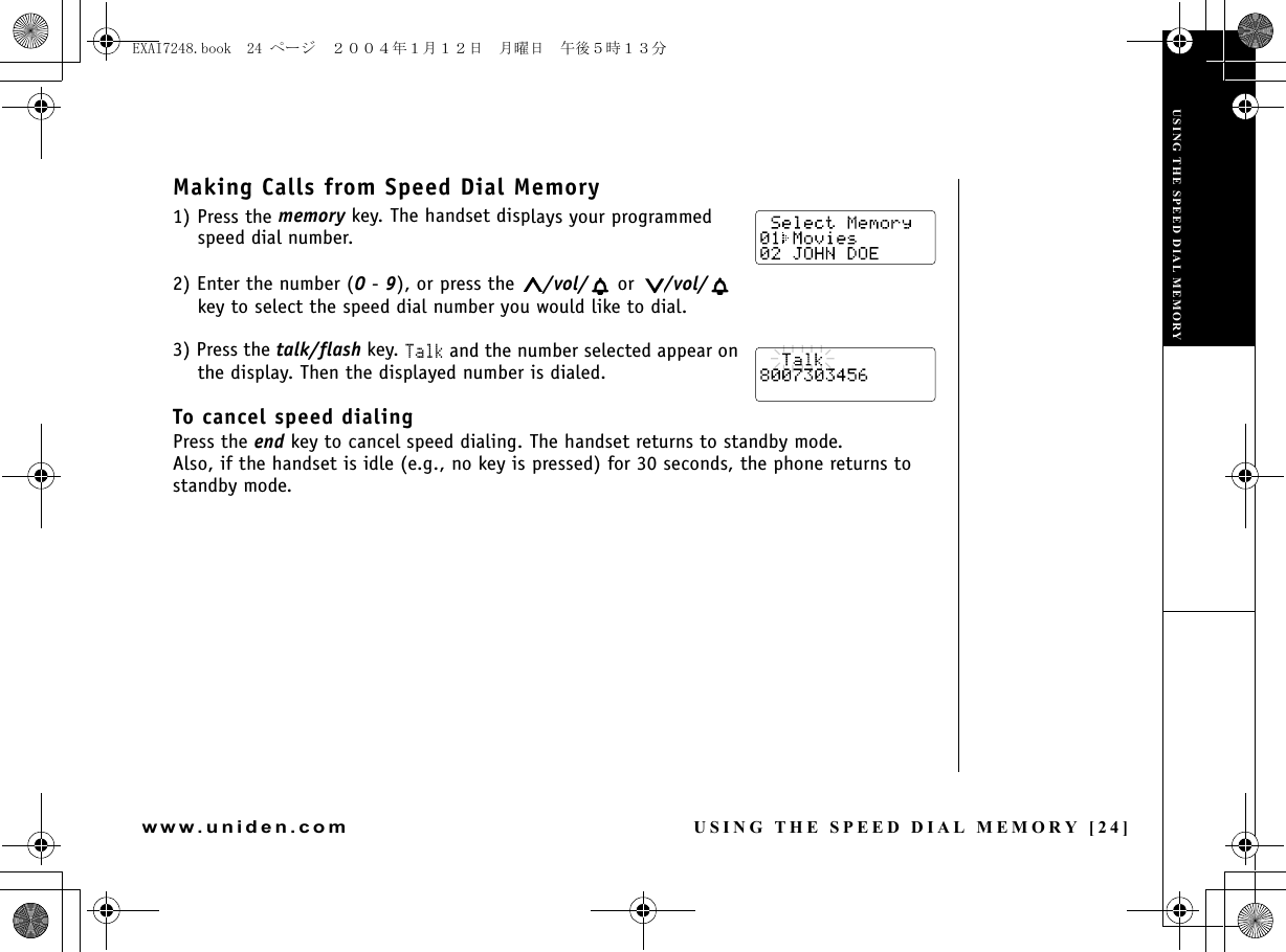 USING THE SPEED DIAL MEMORY [24]www.uniden.comMaking Calls from Speed Dial Memory1) Press the memory key. The handset displays your programmed speed dial number.2) Enter the number (0 - 9), or press the  /vol/  or  /vol/  key to select the speed dial number you would like to dial.3) Press the talk/flash key. Talk and the number selected appear on the display. Then the displayed number is dialed.To cancel speed dialingPress the end key to cancel speed dialing. The handset returns to standby mode.Also, if the handset is idle (e.g., no key is pressed) for 30 seconds, the phone returns to standby mode.USING THE SPEED DIAL MEMORYUSING THE SPEED DIAL MEMORYEXAI7248.book  24 ページ  ２００４年１月１２日　月曜日　午後５時１３分