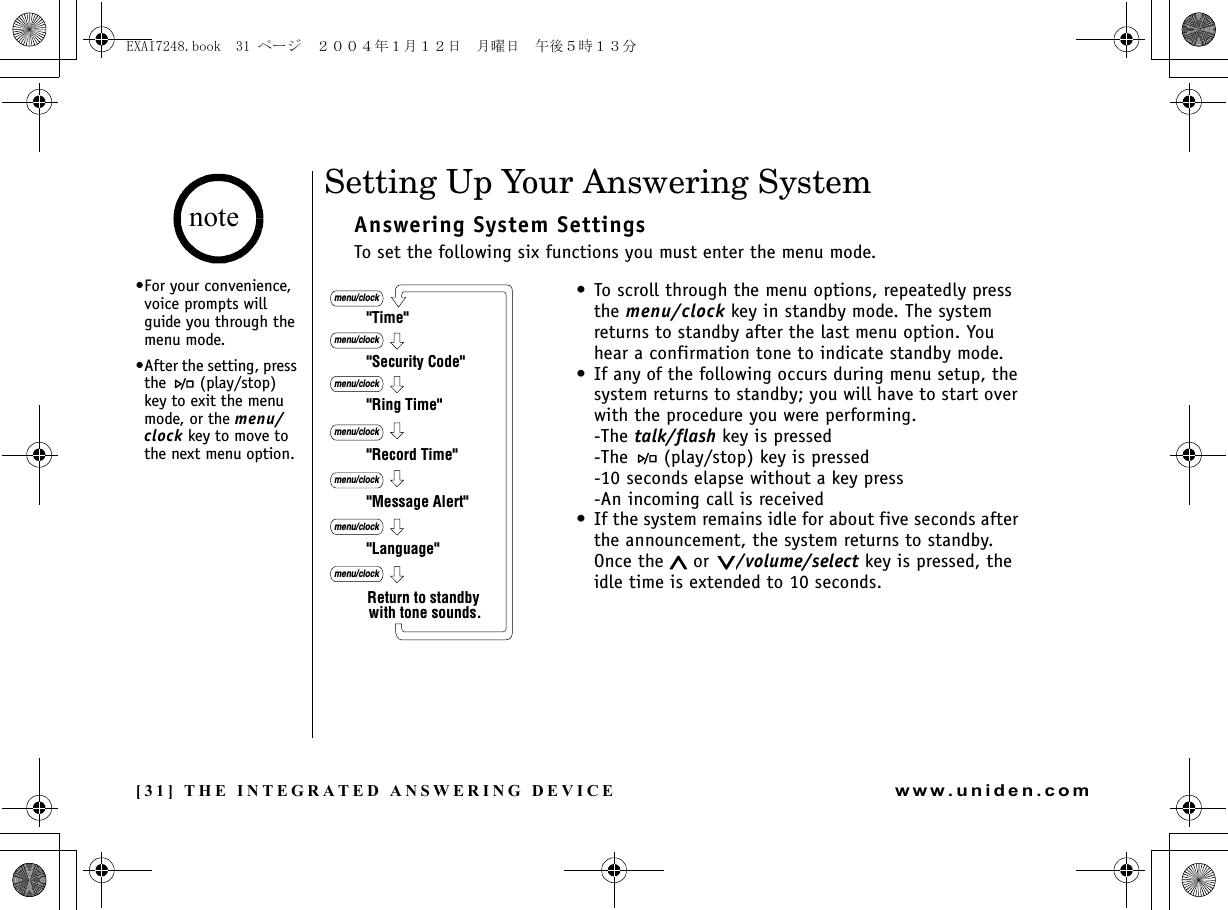 [31] THE INTEGRATED ANSWERING DEVICEwww.uniden.comSetting Up Your Answering SystemAnswering System SettingsTo set the following six functions you must enter the menu mode.&quot;Time&quot;&quot;Security Code&quot;&quot;Ring Time&quot;&quot;Record Time&quot;&quot;Language&quot;menu/clockmenu/clockmenu/clockmenu/clock&quot;Message Alert&quot;menu/clockmenu/clockmenu/clockReturn to standby with tone sounds.• To scroll through the menu options, repeatedly press the menu/clock key in standby mode. The system returns to standby after the last menu option. You hear a confirmation tone to indicate standby mode.• If any of the following occurs during menu setup, the system returns to standby; you will have to start over with the procedure you were performing.-The talk/flash key is pressed-The   (play/stop) key is pressed-10 seconds elapse without a key press-An incoming call is received• If the system remains idle for about five seconds after the announcement, the system returns to standby. Once the   or  /volume/select key is pressed, the idle time is extended to 10 seconds.•For your convenience, voice prompts will guide you through the menu mode.•After the setting, press the  (play/stop) key to exit the menu mode, or the menu/clock key to move to the next menu option. noteTHE INTEGRATED ANSWERING DEVICEEXAI7248.book  31 ページ  ２００４年１月１２日　月曜日　午後５時１３分