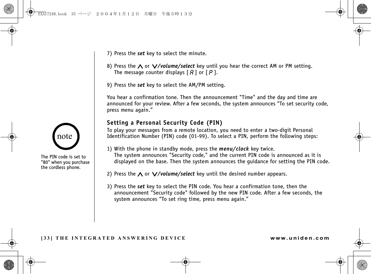 [33] THE INTEGRATED ANSWERING DEVICEwww.uniden.com7) Press the set key to select the minute.8) Press the   or  /volume/select key until you hear the correct AM or PM setting. The message counter displays [ ] or [ ]. 9) Press the set key to select the AM/PM setting.You hear a confirmation tone. Then the announcement &quot;Time&quot; and the day and time are announced for your review. After a few seconds, the system announces “To set security code, press menu again.”Setting a Personal Security Code (PIN)To play your messages from a remote location, you need to enter a two-digit Personal Identification Number (PIN) code (01-99). To select a PIN, perform the following steps: 1) With the phone in standby mode, press the menu/clock key twice.The system announces &quot;Security code,&quot; and the current PIN code is announced as it is displayed on the base. Then the system announces the guidance for setting the PIN code.2) Press the   or  /volume/select key until the desired number appears.3) Press the set key to select the PIN code. You hear a confirmation tone, then the announcement &quot;Security code&quot; followed by the new PIN code. After a few seconds, the system announces “To set ring time, press menu again.”The PIN code is set to &quot;80&quot; when you purchase the cordless phone.noteTHE INTEGRATED ANSWERING DEVICEEXAI7248.book  33 ページ  ２００４年１月１２日　月曜日　午後５時１３分