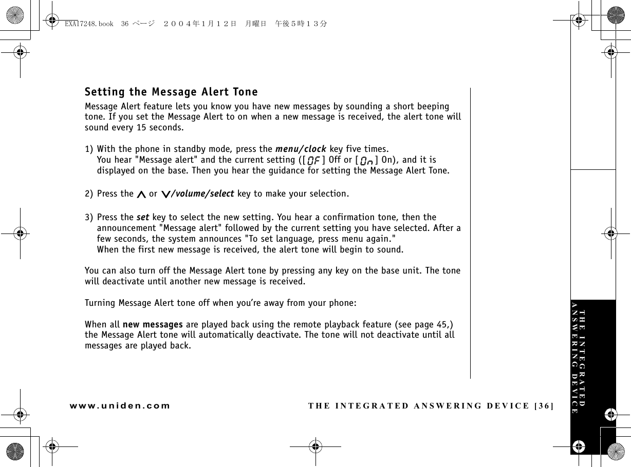 THE INTEGRATED ANSWERING DEVICE [36]www.uniden.comSetting the Message Alert ToneMessage Alert feature lets you know you have new messages by sounding a short beeping tone. If you set the Message Alert to on when a new message is received, the alert tone will sound every 15 seconds.1) With the phone in standby mode, press the menu/clock key five times.You hear &quot;Message alert&quot; and the current setting ([ ] Off or [ ] On), and it is displayed on the base. Then you hear the guidance for setting the Message Alert Tone.2) Press the   or  /volume/select key to make your selection.3) Press the set key to select the new setting. You hear a confirmation tone, then the announcement &quot;Message alert&quot; followed by the current setting you have selected. After a few seconds, the system announces &quot;To set language, press menu again.&quot; When the first new message is received, the alert tone will begin to sound.You can also turn off the Message Alert tone by pressing any key on the base unit. The tone will deactivate until another new message is received.Turning Message Alert tone off when you’re away from your phone:When all new messages are played back using the remote playback feature (see page 45,) the Message Alert tone will automatically deactivate. The tone will not deactivate until all messages are played back.THE INTEGRATED ANSWERING DEVICEEXAI7248.book  36 ページ  ２００４年１月１２日　月曜日　午後５時１３分