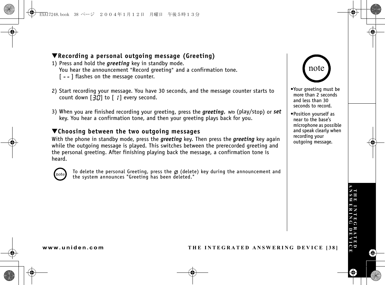 THE INTEGRATED ANSWERING DEVICE [38]www.uniden.com▼Recording a personal outgoing message (Greeting)1) Press and hold the greeting key in standby mode.You hear the announcement &quot;Record greeting&quot; and a confirmation tone.[ ] flashes on the message counter.2) Start recording your message. You have 30 seconds, and the message counter starts to count down [ ] to [ ] every second.3) When you are finished recording your greeting, press the greeting,   (play/stop) or set key. You hear a confirmation tone, and then your greeting plays back for you.▼Choosing between the two outgoing messagesWith the phone in standby mode, press the greeting key. Then press the greeting key again while the outgoing message is played. This switches between the prerecorded greeting and the personal greeting. After finishing playing back the message, a confirmation tone is heard.To delete the personal Greeting, press the   (delete) key during the announcement and the system announces &quot;Greeting has been deleted.&quot;•Your greeting must be more than 2 seconds and less than 30 seconds to record.•Position yourself as near to the base’s microphone as possible and speak clearly when recording your outgoing message.noteTHE INTEGRATED ANSWERING DEVICEEXAI7248.book  38 ページ  ２００４年１月１２日　月曜日　午後５時１３分