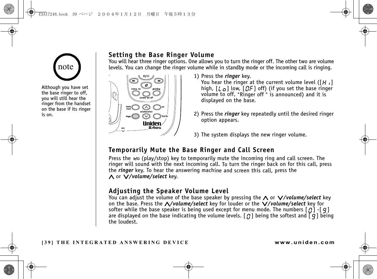 [39] THE INTEGRATED ANSWERING DEVICEwww.uniden.comSetting the Base Ringer VolumeYou will hear three ringer options. One allows you to turn the ringer off. The other two are volume levels. You can change the ringer volume while in standby mode or the incoming call is ringing.1) Press the ringer key.You hear the ringer at the current volume level ([ ] high, [ ] low, [ ] off) (if you set the base ringer volume to off, &quot;Ringer off &quot; is announced) and it is displayed on the base.2) Press the ringer key repeatedly until the desired ringer option appears.3) The system displays the new ringer volume.Temporarily Mute the Base Ringer and Call ScreenPress the   (play/stop) key to temporarily mute the incoming ring and call screen. The ringer will sound with the next incoming call. To turn the ringer back on for this call, press the ringer key. To hear the answering machine and screen this call, press the  or  /volume/select key.Adjusting the Speaker Volume LevelYou can adjust the volume of the base speaker by pressing the   or  /volume/select key on the base. Press the  /volume/select key for louder or the  /volume/select key for softer while the base speaker is being used except for menu mode. The numbers [ ] -[ ] are displayed on the base indicating the volume levels. [ ] being the softest and [ ] being the loudest.Although you have set the base ringer to off, you will still hear the ringer from the handset on the base if its ringer is on.noteTHE INTEGRATED ANSWERING DEVICEEXAI7248.book  39 ページ  ２００４年１月１２日　月曜日　午後５時１３分