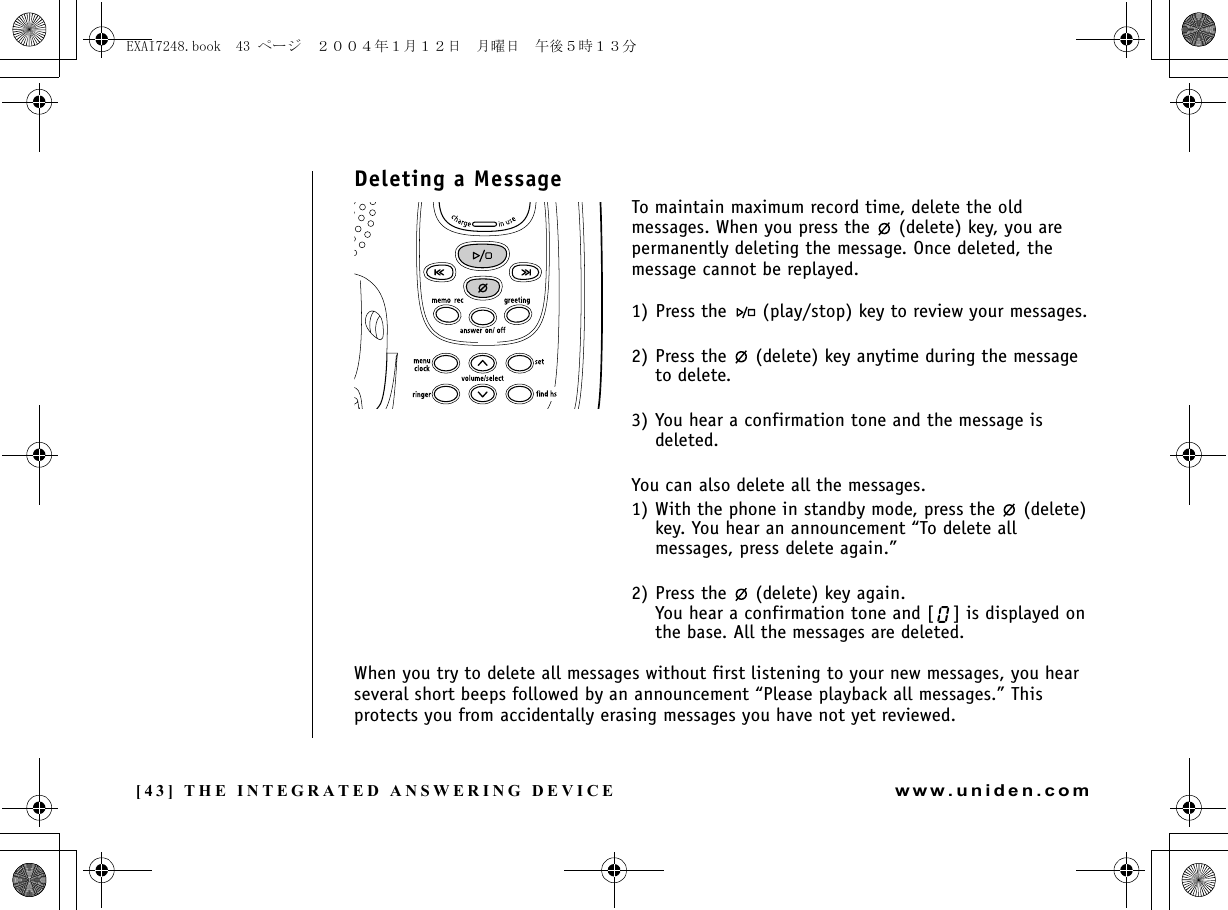 [43] THE INTEGRATED ANSWERING DEVICEwww.uniden.comDeleting a MessageTo maintain maximum record time, delete the old messages. When you press the   (delete) key, you are permanently deleting the message. Once deleted, the message cannot be replayed.1) Press the   (play/stop) key to review your messages.2) Press the   (delete) key anytime during the message to delete.3) You hear a confirmation tone and the message is deleted.You can also delete all the messages.1) With the phone in standby mode, press the   (delete) key. You hear an announcement “To delete all messages, press delete again.”2) Press the   (delete) key again.You hear a confirmation tone and [ ] is displayed on the base. All the messages are deleted.When you try to delete all messages without first listening to your new messages, you hear several short beeps followed by an announcement “Please playback all messages.” This protects you from accidentally erasing messages you have not yet reviewed.THE INTEGRATED ANSWERING DEVICEEXAI7248.book  43 ページ  ２００４年１月１２日　月曜日　午後５時１３分