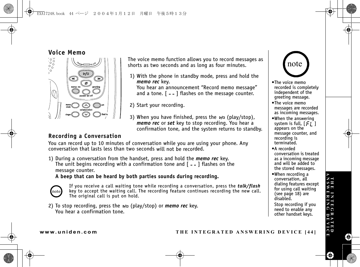 THE INTEGRATED ANSWERING DEVICE [44]www.uniden.comVoice MemoThe voice memo function allows you to record messages as shorts as two seconds and as long as four minutes.1) With the phone in standby mode, press and hold the memo rec key.You hear an announcement “Record memo message” and a tone. [ ] flashes on the message counter.2) Start your recording.3) When you have finished, press the   (play/stop), memo rec or set key to stop recording. You hear a confirmation tone, and the system returns to standby.Recording a ConversationYou can record up to 10 minutes of conversation while you are using your phone. Any conversation that lasts less than two seconds will not be recorded.1) During a conversation from the handset, press and hold the memo rec key. The unit begins recording with a confirmation tone and [ ] flashes on the message counter. A beep that can be heard by both parties sounds during recording.If you receive a call waiting tone while recording a conversation, press the talk/flash key to accept the waiting call. The recording feature continues recording the new call. The original call is put on hold.2) To stop recording, press the   (play/stop) or memo rec key.You hear a confirmation tone.•The voice memo recorded is completely independent of the greeting message.•The voice memo messages are recorded as incoming messages.•When the answering system is full, [ ] appears on the message counter, and recording is terminated.•A recorded conversation is treated as a incoming message and will be added to the stored messages.•When recording a conversation, all dialing features except for using call waiting (see page 18) are disabled. Stop recording if you need to enable any other handset keys.noteTHE INTEGRATED ANSWERING DEVICEEXAI7248.book  44 ページ  ２００４年１月１２日　月曜日　午後５時１３分