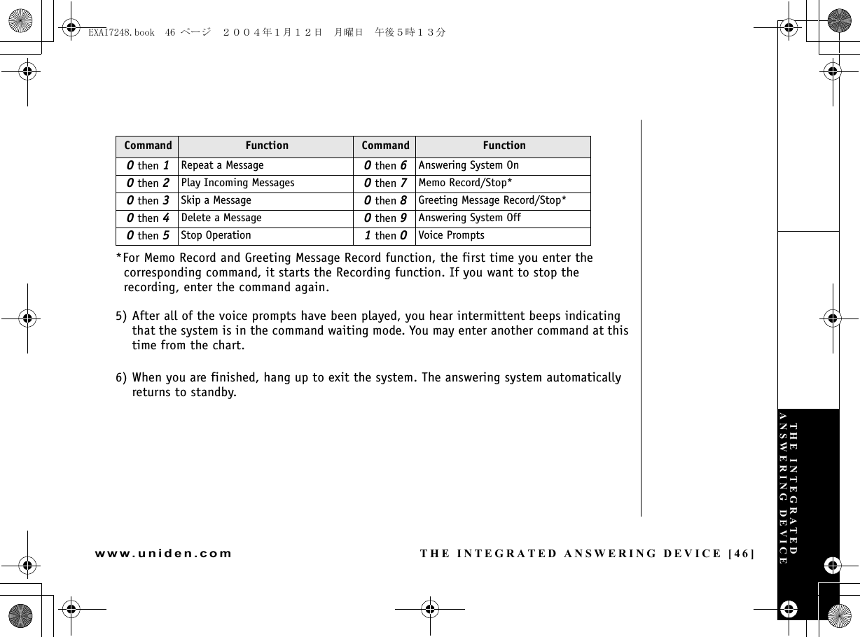 THE INTEGRATED ANSWERING DEVICE [46]www.uniden.com*For Memo Record and Greeting Message Record function, the first time you enter the corresponding command, it starts the Recording function. If you want to stop the recording, enter the command again.5) After all of the voice prompts have been played, you hear intermittent beeps indicating that the system is in the command waiting mode. You may enter another command at this time from the chart.6) When you are finished, hang up to exit the system. The answering system automatically returns to standby.Command Function Command Function0 then 1Repeat a Message 0 then 6Answering System On0 then 2Play Incoming Messages 0 then 7Memo Record/Stop*0 then 3Skip a Message 0 then 8Greeting Message Record/Stop*0 then 4Delete a Message 0 then 9Answering System Off0 then 5Stop Operation 1 then 0Voice PromptsTHE INTEGRATED ANSWERING DEVICEEXAI7248.book  46 ページ  ２００４年１月１２日　月曜日　午後５時１３分