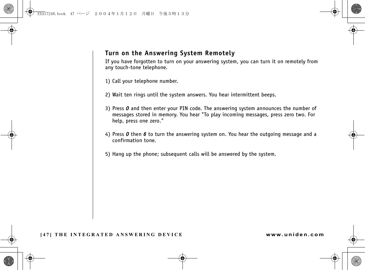 [47] THE INTEGRATED ANSWERING DEVICEwww.uniden.comTurn on the Answering System RemotelyIf you have forgotten to turn on your answering system, you can turn it on remotely from any touch-tone telephone.1) Call your telephone number.2) Wait ten rings until the system answers. You hear intermittent beeps.3) Press 0 and then enter your PIN code. The answering system announces the number of messages stored in memory. You hear &quot;To play incoming messages, press zero two. For help, press one zero.&quot;4) Press 0 then 6 to turn the answering system on. You hear the outgoing message and a confirmation tone.5) Hang up the phone; subsequent calls will be answered by the system.THE INTEGRATED ANSWERING DEVICEEXAI7248.book  47 ページ  ２００４年１月１２日　月曜日　午後５時１３分