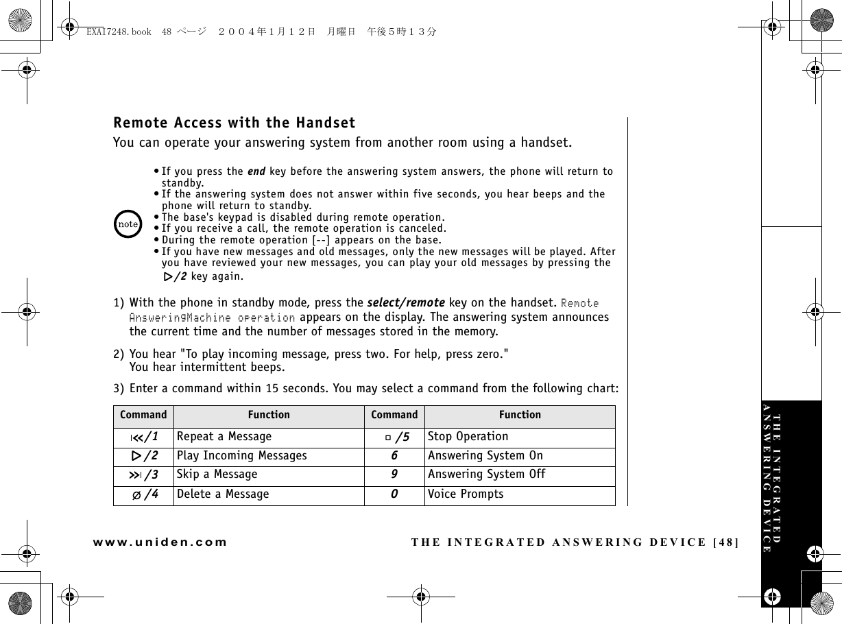 THE INTEGRATED ANSWERING DEVICE [48]www.uniden.comRemote Access with the HandsetYou can operate your answering system from another room using a handset.•If you press the end key before the answering system answers, the phone will return to standby.• If the answering system does not answer within five seconds, you hear beeps and the phone will return to standby.• The base&apos;s keypad is disabled during remote operation.• If you receive a call, the remote operation is canceled.• During the remote operation [--] appears on the base.• If you have new messages and old messages, only the new messages will be played. After you have reviewed your new messages, you can play your old messages by pressing the /2 key again.1) With the phone in standby mode, press the select/remote key on the handset. Remote AnsweringMachine operation appears on the display. The answering system announces the current time and the number of messages stored in the memory.2) You hear &quot;To play incoming message, press two. For help, press zero.&quot;You hear intermittent beeps.3) Enter a command within 15 seconds. You may select a command from the following chart:Command Function Command Function/1 Repeat a Message /5 Stop Operation/2 Play Incoming Messages 6Answering System On/3 Skip a Message 9Answering System Off/4 Delete a Message 0Voice PromptsTHE INTEGRATED ANSWERING DEVICEEXAI7248.book  48 ページ  ２００４年１月１２日　月曜日　午後５時１３分