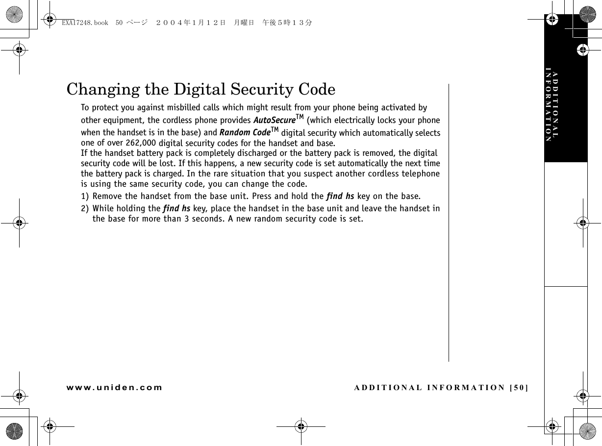 ADDITIONAL INFORMATION [50]www.uniden.comADDITIONAL INFORMATIONChanging the Digital Security CodeTo protect you against misbilled calls which might result from your phone being activated by other equipment, the cordless phone provides AutoSecureTM (which electrically locks your phone when the handset is in the base) and Random CodeTM digital security which automatically selects one of over 262,000 digital security codes for the handset and base. If the handset battery pack is completely discharged or the battery pack is removed, the digital security code will be lost. If this happens, a new security code is set automatically the next time the battery pack is charged. In the rare situation that you suspect another cordless telephone is using the same security code, you can change the code.1) Remove the handset from the base unit. Press and hold the find hs key on the base.2) While holding the find hs key, place the handset in the base unit and leave the handset in the base for more than 3 seconds. A new random security code is set.EXAI7248.book  50 ページ  ２００４年１月１２日　月曜日　午後５時１３分