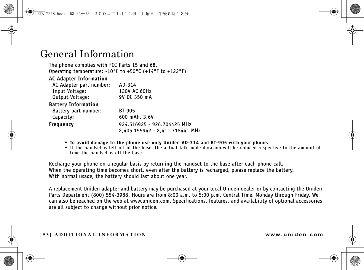 [53] ADDITIONAL INFORMATIONwww.uniden.comGeneral InformationThe phone complies with FCC Parts 15 and 68.Operating temperature: -10°C to +50°C (+14°F to +122°F)AC Adapter Information  AC Adapter part number: AD-314  Input Voltage: 120V AC 60Hz  Output Voltage: 9V DC 350 mABattery Information  Battery part number: BT-905  Capacity: 600 mAh, 3.6VFrequency 924.516925 - 926.704425 MHz2,405.155942 - 2,411.718441 MHz•To avoid damage to the phone use only Uniden AD-314 and BT-905 with your phone.• If the handset is left off of the base, the actual Talk mode duration will be reduced respective to the amount of time the handset is off the base.Recharge your phone on a regular basis by returning the handset to the base after each phone call. When the operating time becomes short, even after the battery is recharged, please replace the battery. With normal usage, the battery should last about one year. A replacement Uniden adapter and battery may be purchased at your local Uniden dealer or by contacting the Uniden Parts Department (800) 554-3988. Hours are from 8:00 a.m. to 5:00 p.m. Central Time, Monday through Friday. We can also be reached on the web at www.uniden.com. Specifications, features, and availability of optional accessories are all subject to change without prior notice.ADDITIONAL INFORMATIONEXAI7248.book  53 ページ  ２００４年１月１２日　月曜日　午後５時１３分