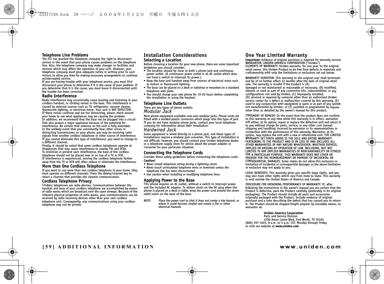 [59] ADDITIONAL INFORMATIONwww.uniden.comTelephone Line ProblemsThe FCC has granted the telephone company the right to disconnect service in the event that your phone causes problems on the telephone line. Also, the telephone company may make changes in facilities and services which may affect the operation of your unit. However, your telephone company must give adequate notice in writing prior to such actions to allow you time for making necessary arrangements to continue uninterrupted service.If you are having trouble with your telephone service, you must first disconnect your phone to determine if it is the cause of your problem. If you determine that it is the cause, you must leave it disconnected until the trouble has been corrected.Radio InterferenceRadio interference may occasionally cause buzzing and humming in your cordless handset, or clicking noises in the base. This interference is caused by external sources such as TV, refrigerator, vacuum cleaner, fluorescent lighting, or electrical storm. Your unit is NOT DEFECTIVE. If these noises continue and are too distracting, please check around your home to see what appliances may be causing the problem. In addition, we recommend that the base not be plugged into a circuit that also powers a major appliance because of the potential for interference. Be certain that antenna on the unit is fully extended. In the unlikely event that you consistently hear other voices or distracting transmissions on your phone, you may be receiving radio signals from another cordless telephone or other source of interference. If you cannot eliminate this type of interference, you need to change to a different channel.Finally, it should be noted that some cordless telephones operate at frequencies that may cause interference to nearby TVs and VCRs. To minimize or prevent such interference, the base of the cordless telephone should not be placed near or on top of a TV or VCR. If interference is experienced, moving the cordless telephone farther away from the TV or VCR will often reduce or eliminate the interference.More than One Cordless TelephoneIf you want to use more than one cordless telephone in your home, they must operate on different channels. Press the delete/channel key to select a channel that provides the clearest communication.Cordless Telephone PrivacyCordless telephones are radio devices. Communications between the handset and base of your cordless telephone are accomplished by means of radio waves which are broadcast over the open airways. Because of the inherent physical properties of radio waves, your communications can be received by radio receiving devices other than your own cordless telephone unit. Consequently, any communications using your cordless telephone may not be private.Installation ConsiderationsSelecting a LocationBefore choosing a location for your new phone, there are some important guidelines you should consider:• The location should be close to both a phone jack and continuous power outlet. (A continuous power outlet is an AC outlet which does not have a switch to interrupt its power.)• Keep the base and handset away from sources of electrical noise such as motors or fluorescent lighting.• The base can be placed on a desk or tabletop or mounted on a standard telephone wall plate.• You should charge your new phone for 15-20 hours before completing the installation or using the handset.Telephone Line OutletsThere are two types of phone outlets:Modular JackMost phone equipment available now uses modular jacks. Phone cords are fitted with a molded plastic connector which plugs into this type of jack. If you do not have modular phone jacks, contact your local telephone company for information about their installation.Hardwired JackSome equipment is wired directly to a phone jack, and these types of installations require a modular jack converter. This type of installation is not difficult; however, you should contact your Uniden telephone dealer or a telephone supply store for advice about the proper adapter or converter for your particular situation.Connecting the Telephone CordsConsider these safety guidelines before connecting the telephone cords:Caution!• Never install telephone wiring during a lightning storm.• Never touch uninsulated telephone wires or terminals unless the telephone line has been disconnected.• Use caution when installing or modifying telephone lines.Applying Power to the BaseThis phone requires an AC outlet, without a switch to interrupt power, and the included AC adapter. To relieve strain on the DC plug when the phone is placed on a desk or table, wrap the power cord around the strain relief notch on the back of the base.NOTE: Place the power cord so that it does not create a trip hazard, or where it could become chafed and create a fire or other electrical hazards.One Year Limited WarrantyImportant: Evidence of original purchase is required for warranty service.WARRANTOR: UNIDEN AMERICA CORPORATION (“Uniden”)ELEMENTS OF WARRANTY: Uniden warrants, for one year, to the original retail owner, this Uniden Product to be free from defects in materials and craftsmanship with only the limitations or exclusions set out below.WARRANTY DURATION: This warranty to the original user shall terminate and be of no further effect 12 months after the date of original retail sale. The warranty is invalid if the Product is (A) damaged or not maintained as reasonable or necessary, (B) modified, altered, or used as part of any conversion kits, subassemblies, or any configurations not sold by Uniden, (C) improperly installed, (D) serviced or repaired by someone other than an authorized Uniden service center for a defect or malfunction covered by this warranty, (E) used in any conjunction with equipment or parts or as part of any system not manufactured by Uniden, or (F) installed or programmed by anyone other than as detailed by the owner’s manual for this product.STATEMENT OF REMEDY: In the event that the product does not conform to this warranty at any time while this warranty is in effect, warrantor will either, at its option, repair or replace the defective unit and return it to you without charge for parts, service, or any other cost (except shipping and handling) incurred by warrantor or its representatives in connection with the performance of this warranty. Warrantor, at its option, may replace the unit with a new or refurbished unit. THE LIMITED WARRANTY SET FORTH ABOVE IS THE SOLE AND ENTIRE WARRANTY PERTAINING TO THE PRODUCT AND IS IN LIEU OF AND EXCLUDES ALL OTHER WARRANTIES OF ANY NATURE WHATSOEVER, WHETHER EXPRESS, IMPLIED OR ARISING BY OPERATION OF LAW, INCLUDING, BUT NOT LIMITED TO ANY IMPLIED WARRANTIES OF MERCHANTABILITY OR FITNESS FOR A PARTICULAR PURPOSE. THIS WARRANTY DOES NOT COVER OR PROVIDE FOR THE REIMBURSEMENT OR PAYMENT OF INCIDENTAL OR CONSEQUENTIAL DAMAGES. Some states do not allow this exclusion or limitation of incidental or consequential damages so the above limitation or exclusion may not apply to you.LEGAL REMEDIES: This warranty gives you specific legal rights, and you may also have other rights which vary from state to state. This warranty is void outside the United States of America and Canada.PROCEDURE FOR OBTAINING PERFORMANCE OF WARRANTY: If, after following the instructions in the owner’s manual you are certain that the Product is defective, pack the Product carefully (preferably in its original packaging). The Product should include all parts and accessories originally packaged with the Product. Include evidence of original purchase and a note describing the defect that has caused you to return it. The Product should be shipped freight prepaid, by traceable means, to warrantor at: Uniden America CorporationParts and Service Division4700 Amon Carter Blvd. Fort Worth, TX 76155(800) 297-1023, 8 a.m. to 5 p.m. CST, Monday through Fridayor visit our website at www.uniden.comADDITIONAL INFORMATIONEXAI7248.book  59 ページ  ２００４年１月１２日　月曜日　午後５時１３分