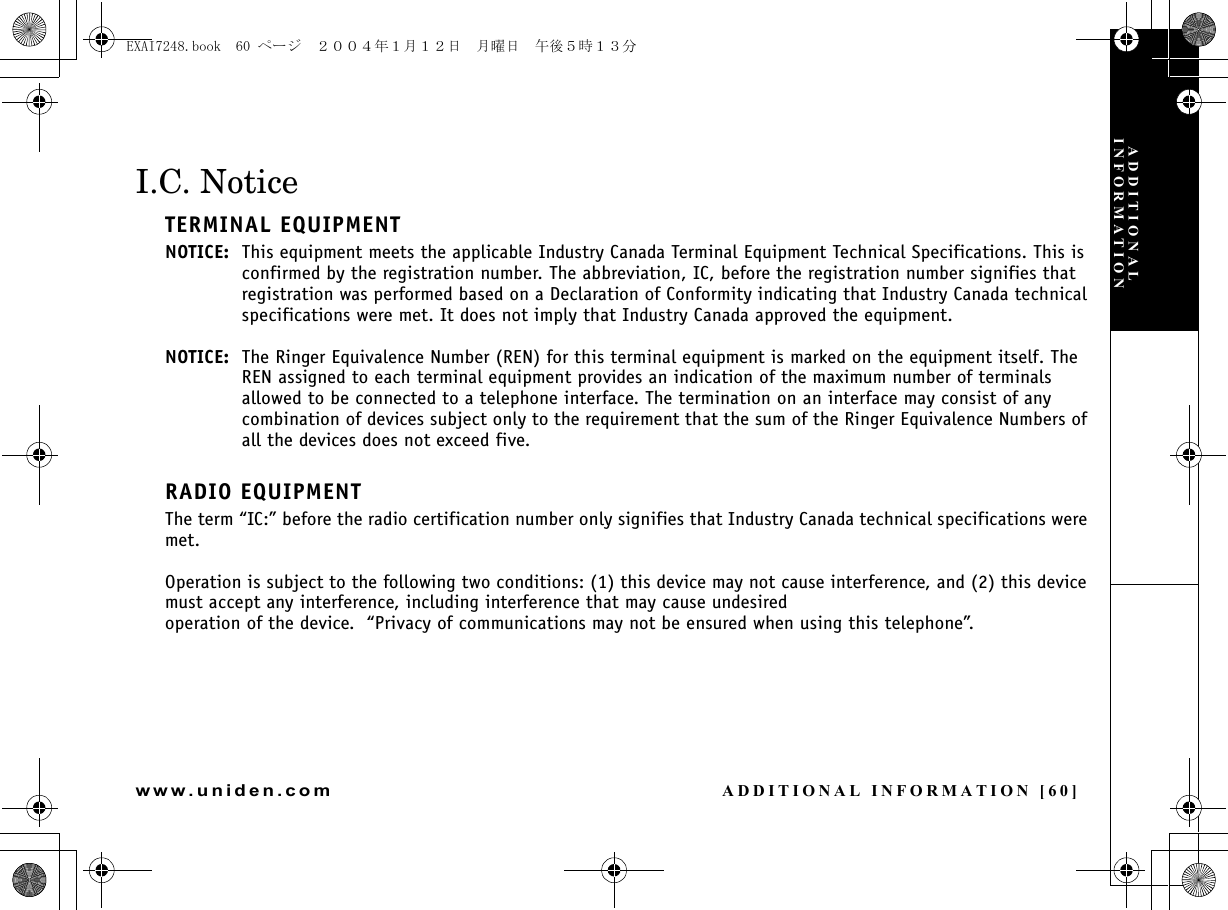 ADDITIONAL INFORMATION [60]www.uniden.comI.C. NoticeTERMINAL EQUIPMENTNOTICE: This equipment meets the applicable Industry Canada Terminal Equipment Technical Specifications. This is confirmed by the registration number. The abbreviation, IC, before the registration number signifies that registration was performed based on a Declaration of Conformity indicating that Industry Canada technical specifications were met. It does not imply that Industry Canada approved the equipment.NOTICE: The Ringer Equivalence Number (REN) for this terminal equipment is marked on the equipment itself. The REN assigned to each terminal equipment provides an indication of the maximum number of terminals allowed to be connected to a telephone interface. The termination on an interface may consist of any combination of devices subject only to the requirement that the sum of the Ringer Equivalence Numbers of all the devices does not exceed five.RADIO EQUIPMENTThe term “IC:” before the radio certification number only signifies that Industry Canada technical specifications were met.Operation is subject to the following two conditions: (1) this device may not cause interference, and (2) this device must accept any interference, including interference that may cause undesired operation of the device.  “Privacy of communications may not be ensured when using this telephone”.ADDITIONAL INFORMATIONEXAI7248.book  60 ページ  ２００４年１月１２日　月曜日　午後５時１３分