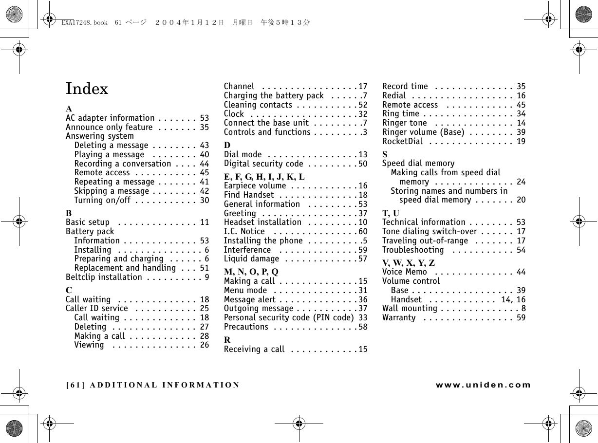 [61] ADDITIONAL INFORMATIONwww.uniden.comIndexAAC adapter information . . . . . . .  53Announce only feature  . . . . . . . 35Answering systemDeleting a message  . . . . . . . .  43Playing a message   . . . . . . . .  40Recording a conversation  . . . .  44Remote access  . . . . . . . . . . .  45Repeating a message . . . . . . .  41Skipping a message . . . . . . . . 42Turning on/off  . . . . . . . . . . .  30BBasic setup   . . . . . . . . . . . . . . 11Battery packInformation . . . . . . . . . . . . .  53Installing  . . . . . . . . . . . . . . . 6Preparing and charging  . . . . . . 6Replacement and handling  . . .  51Beltclip installation  . . . . . . . . . . 9CCall waiting   . . . . . . . . . . . . . .  18Caller ID service   . . . . . . . . . . .  25Call waiting  . . . . . . . . . . . . . 18Deleting  . . . . . . . . . . . . . . .  27Making a call  . . . . . . . . . . . .  28Viewing   . . . . . . . . . . . . . . . 26Channel   . . . . . . . . . . . . . . . . .17Charging the battery pack   . . . . . .7Cleaning contacts  . . . . . . . . . . . 52Clock  . . . . . . . . . . . . . . . . . . . 32Connect the base unit  . . . . . . . . .7Controls and functions . . . . . . . . .3DDial mode  . . . . . . . . . . . . . . . . 13Digital security code  . . . . . . . . . 50E, F, G, H, I, J, K, LEarpiece volume  . . . . . . . . . . . .16Find Handset  . . . . . . . . . . . . . .18General information   . . . . . . . . .53Greeting  . . . . . . . . . . . . . . . . . 37Headset installation  . . . . . . . . .10I.C. Notice   . . . . . . . . . . . . . . . 60Installing the phone  . . . . . . . . . .5Interference   . . . . . . . . . . . . . .59Liquid damage  . . . . . . . . . . . . .57M, N, O, P, QMaking a call  . . . . . . . . . . . . . . 15Menu mode  . . . . . . . . . . . . . . . 31Message alert . . . . . . . . . . . . . .36Outgoing message . . . . . . . . . . .37Personal security code (PIN code)  33Precautions  . . . . . . . . . . . . . . . 58RReceiving a call  . . . . . . . . . . . . 15Record time  . . . . . . . . . . . . . . 35Redial  . . . . . . . . . . . . . . . . . . 16Remote access   . . . . . . . . . . . . 45Ring time . . . . . . . . . . . . . . . . 34Ringer tone   . . . . . . . . . . . . . . 14Ringer volume (Base)  . . . . . . . . 39RocketDial  . . . . . . . . . . . . . . . 19SSpeed dial memoryMaking calls from speed dial memory  . . . . . . . . . . . . . . 24Storing names and numbers in speed dial memory  . . . . . . . 20T, UTechnical information . . . . . . . . 53Tone dialing switch-over  . . . . . . 17Traveling out-of-range   . . . . . . . 17Troubleshooting   . . . . . . . . . . . 54V, W, X, Y, ZVoice Memo   . . . . . . . . . . . . . . 44Volume controlBase . . . . . . . . . . . . . . . . . . 39Handset   . . . . . . . . . . . .  14, 16Wall mounting . . . . . . . . . . . . . . 8Warranty   . . . . . . . . . . . . . . . . 59ADDITIONAL INFORMATIONEXAI7248.book  61 ページ  ２００４年１月１２日　月曜日　午後５時１３分