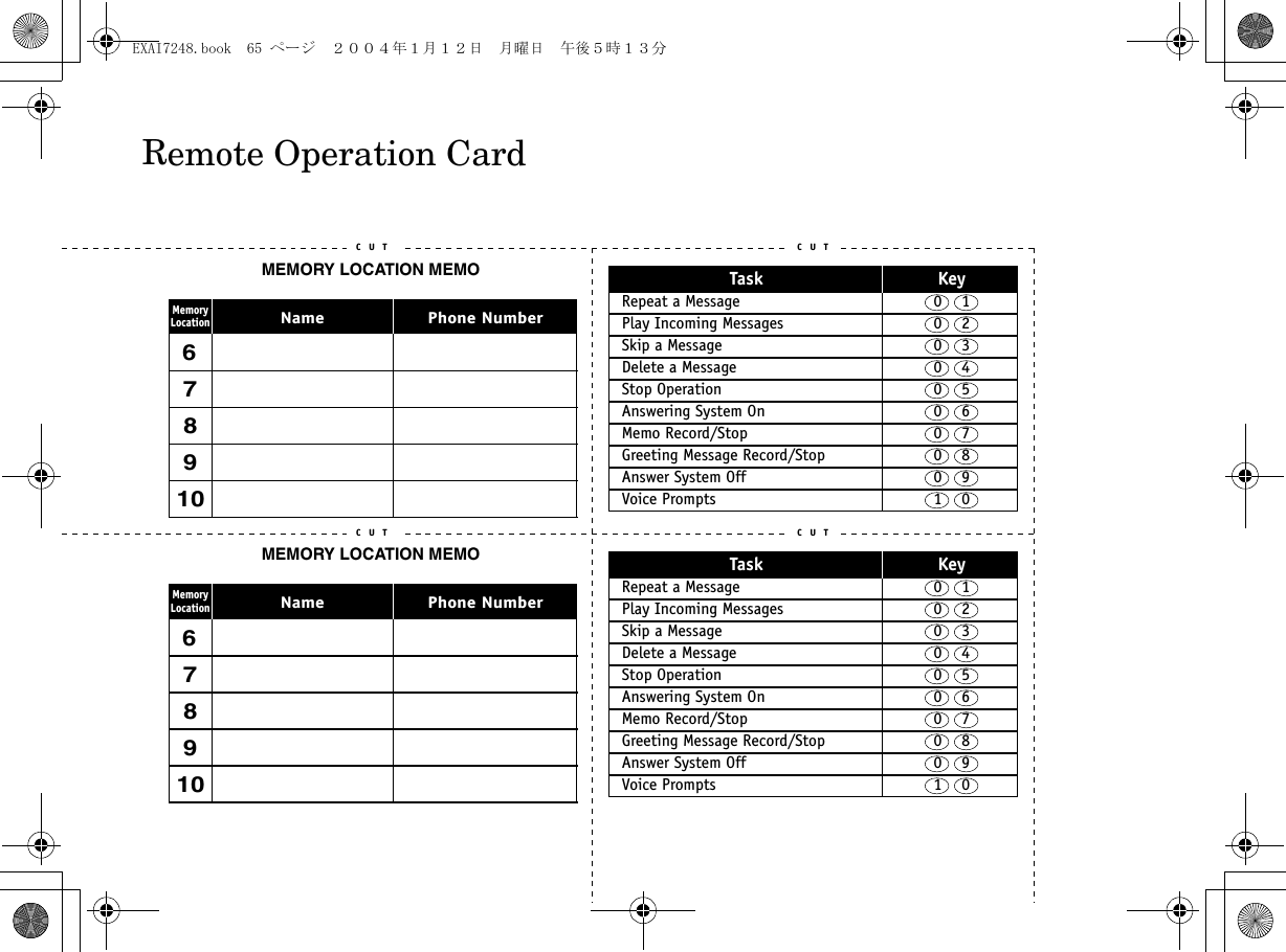 C U T C U TC U T C U TTask KeyRepeat a Message  0    1Play Incoming Messages  0    2Skip a Message  0    3Delete a Message  0    4Stop Operation  0    5Answering System On  0    6Memo Record/Stop  0    7Greeting Message Record/Stop  0    8Answer System Off  0    9Voice Prompts 1    0Task KeyRepeat a Message  0    1Play Incoming Messages  0    2Skip a Message  0    3Delete a Message  0    4Stop Operation  0    5Answering System On  0    6Memo Record/Stop  0    7Greeting Message Record/Stop  0    8Answer System Off  0    9Voice Prompts  1    0C U TC U TC U TC U TMEMORY LOCATION MEMOPhone NumberNameMemoryLocation678910678910MEMORY LOCATION MEMOPhone NumberNameMemoryLocationRemote Operation CardEXAI7248.book  65 ページ  ２００４年１月１２日　月曜日　午後５時１３分
