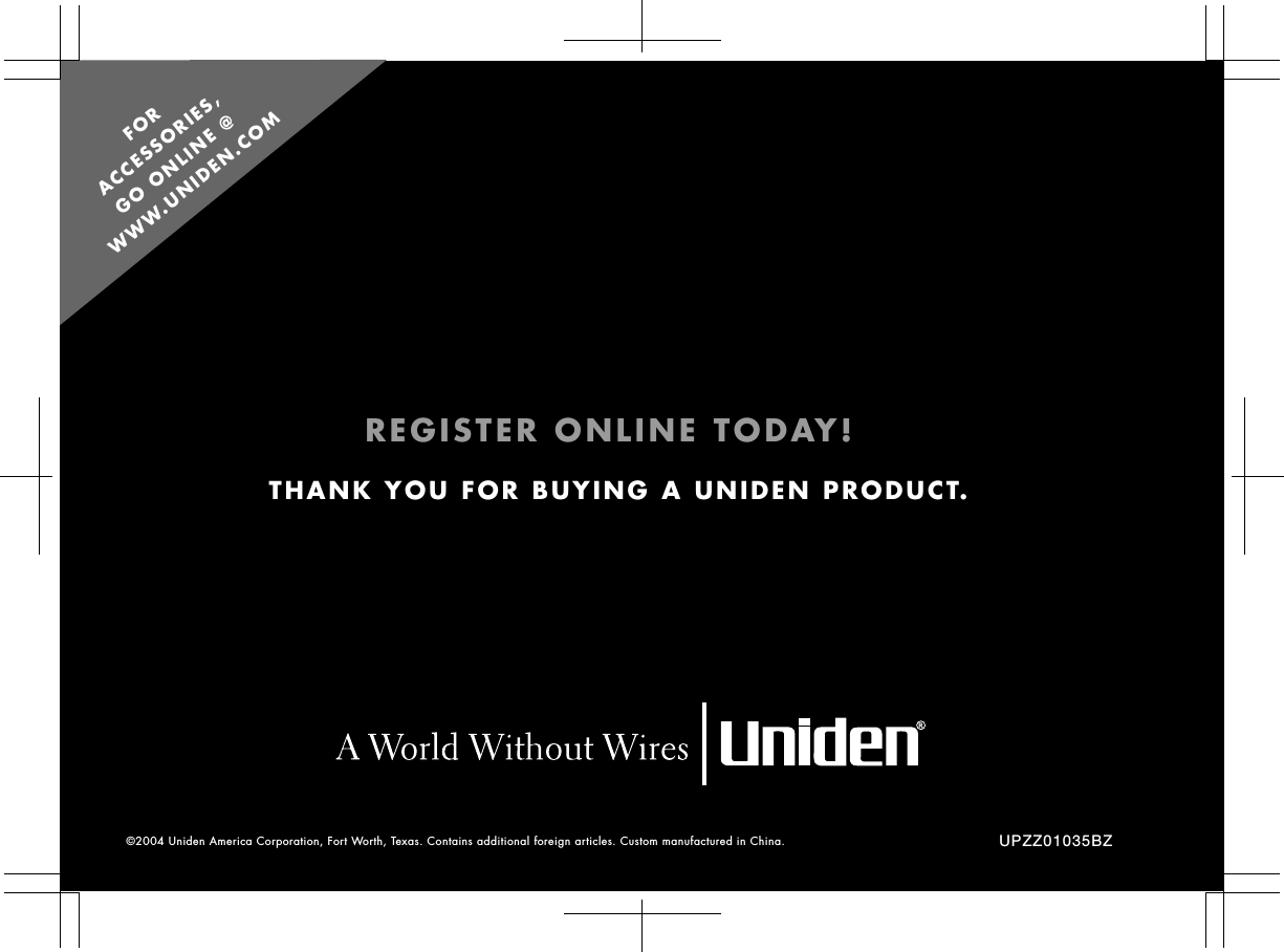 UPZZ01035BZTHANK YOU FOR BUYING A UNIDEN PRODUCT.©2004 Uniden America Corporation, Fort Worth, Texas. Contains additional foreign articles. Custom manufactured in China. REGISTER ONLINE TODAY!FOR  ACCESSORIES,  GO ONLINE @  WWW.UNIDEN.COM