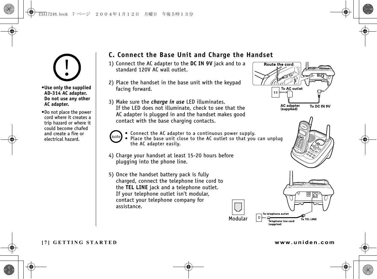 [7] GETTING STARTEDwww.uniden.comC. Connect the Base Unit and Charge the Handset1) Connect the AC adapter to the DC IN 9V jack and to a standard 120V AC wall outlet.2) Place the handset in the base unit with the keypad facing forward.3) Make sure the charge in use LED illuminates.If the LED does not illuminate, check to see that the AC adapter is plugged in and the handset makes good contact with the base charging contacts.• Connect the AC adapter to a continuous power supply.• Place the base unit close to the AC outlet so that you can unplug the AC adapter easily.4) Charge your handset at least 15-20 hours before plugging into the phone line.5) Once the handset battery pack is fully charged, connect the telephone line cord to the TEL LINE jack and a telephone outlet.If your telephone outlet isn&apos;t modular, contact your telephone company for assistance.Modular•Use only the supplied AD-314 AC adapter. Do not use any other AC adapter.•Do not place the power cord where it creates a trip hazard or where it could become chafed and create a fire or electrical hazard.!GETTING STARTEDEXAI7248.book  7 ページ  ２００４年１月１２日　月曜日　午後５時１３分