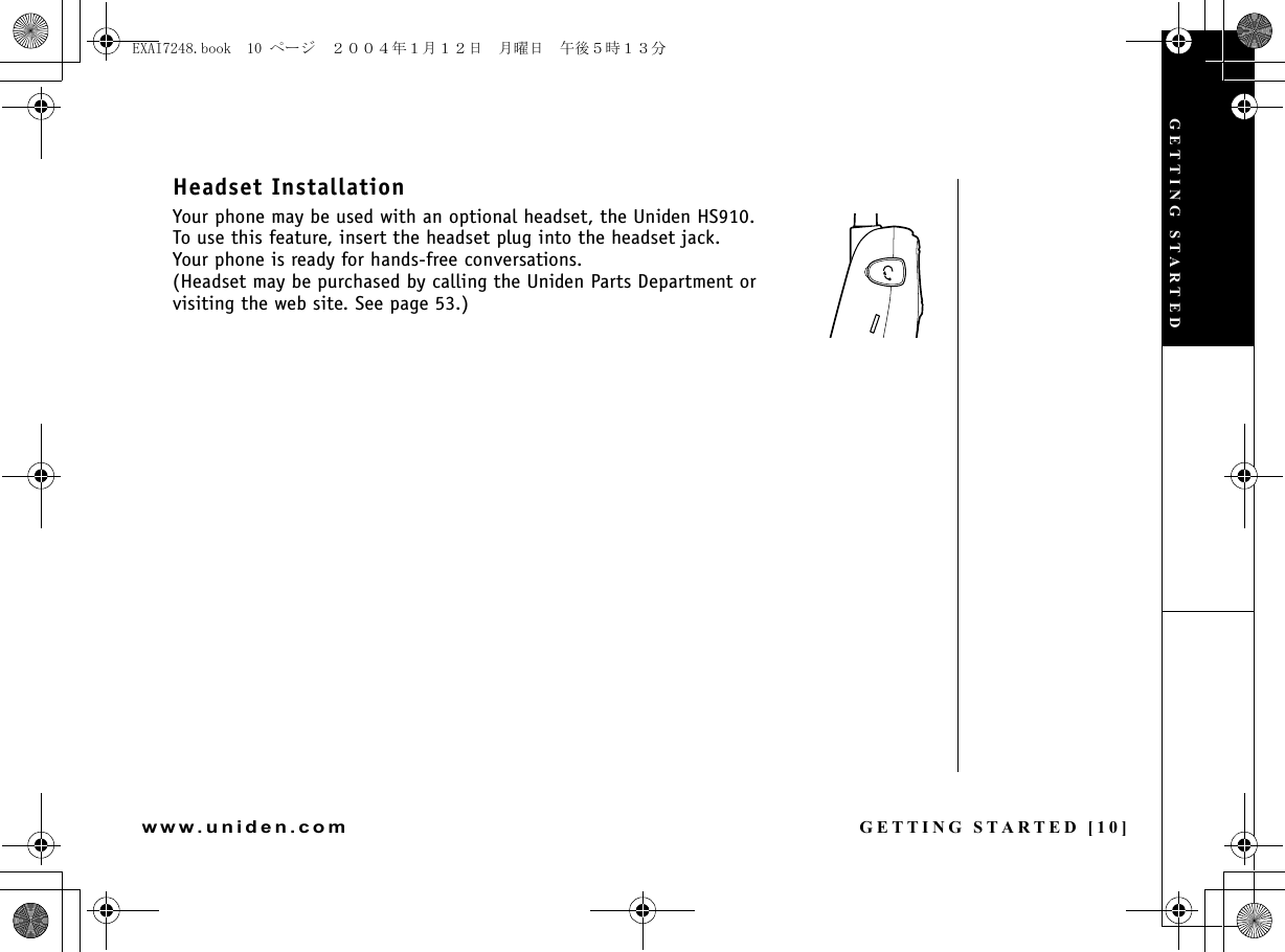 GETTING STARTED [10]www.uniden.comHeadset InstallationYour phone may be used with an optional headset, the Uniden HS910.To use this feature, insert the headset plug into the headset jack.Your phone is ready for hands-free conversations.(Headset may be purchased by calling the Uniden Parts Department or visiting the web site. See page 53.)GETTING STARTEDEXAI7248.book  10 ページ  ２００４年１月１２日　月曜日　午後５時１３分