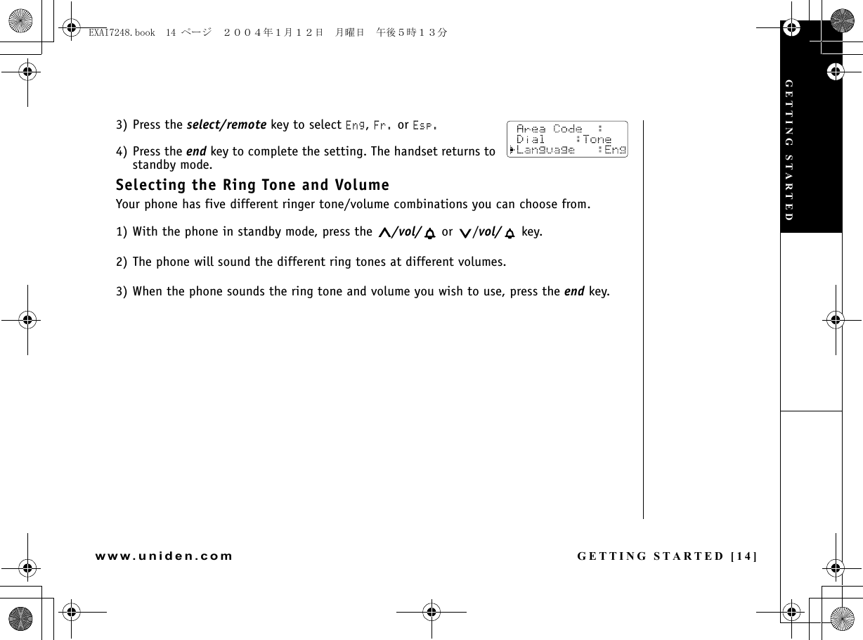 GETTING STARTED [14]www.uniden.com3) Press the select/remote key to select Eng, Fr. or Esp.4) Press the end key to complete the setting. The handset returns to standby mode.Selecting the Ring Tone and VolumeYour phone has five different ringer tone/volume combinations you can choose from.1) With the phone in standby mode, press the  /vol/  or  /vol/  key.2) The phone will sound the different ring tones at different volumes.3) When the phone sounds the ring tone and volume you wish to use, press the end key.GETTING STARTEDEXAI7248.book  14 ページ  ２００４年１月１２日　月曜日　午後５時１３分