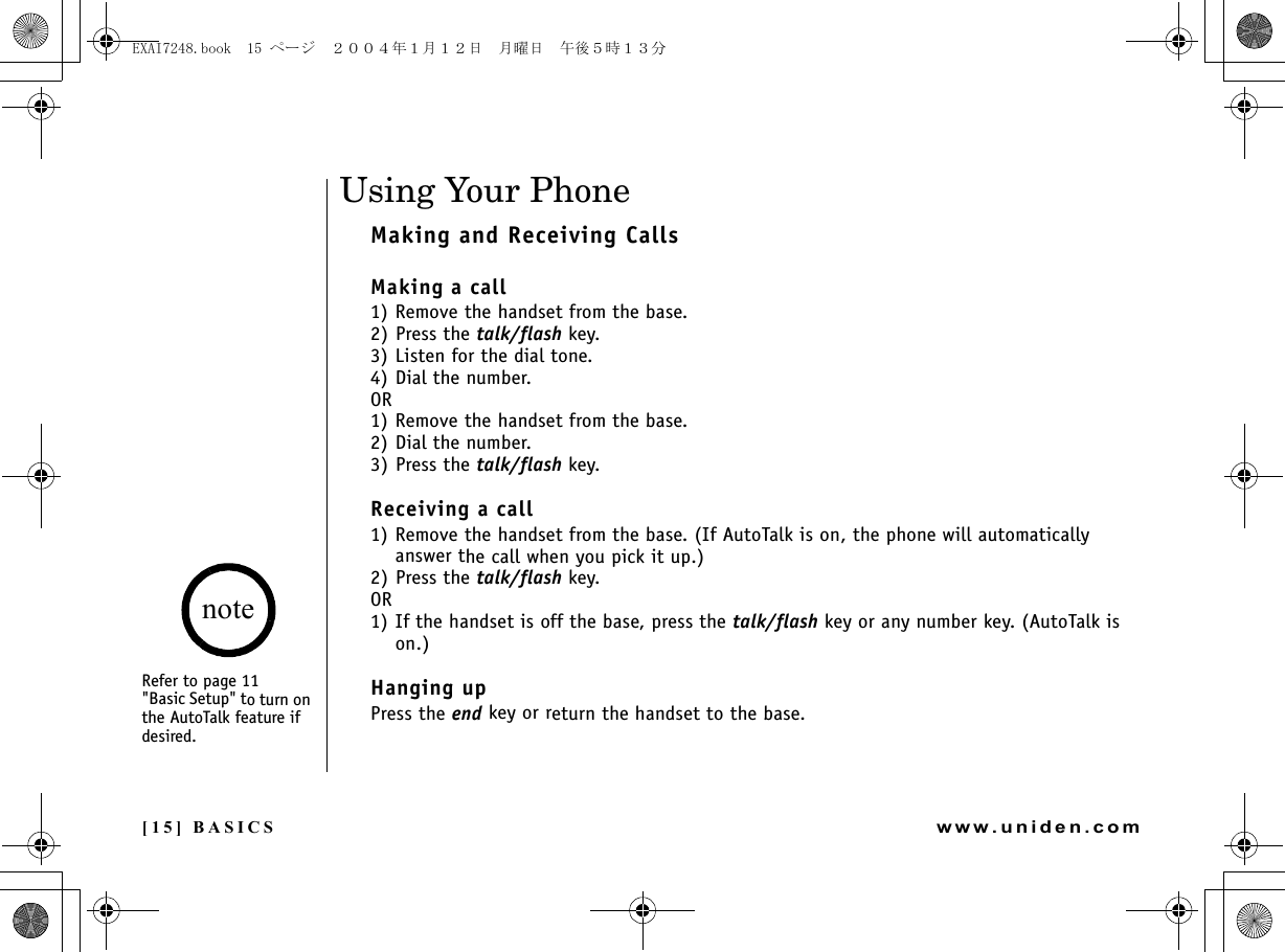 [15] BASICSwww.uniden.comUsing Your PhoneMaking and Receiving CallsMaking a call1) Remove the handset from the base.2) Press the talk/flash key. 3) Listen for the dial tone.4) Dial the number.OR1) Remove the handset from the base.2) Dial the number.3) Press the talk/flash key. Receiving a call1) Remove the handset from the base. (If AutoTalk is on, the phone will automatically answer the call when you pick it up.)2) Press the talk/flash key.OR1) If the handset is off the base, press the talk/flash key or any number key. (AutoTalk is on.)Hanging upPress the end key or return the handset to the base.BASICSRefer to page 11&quot;Basic Setup&quot; to turn on the AutoTalk feature if desired.noteEXAI7248.book  15 ページ  ２００４年１月１２日　月曜日　午後５時１３分