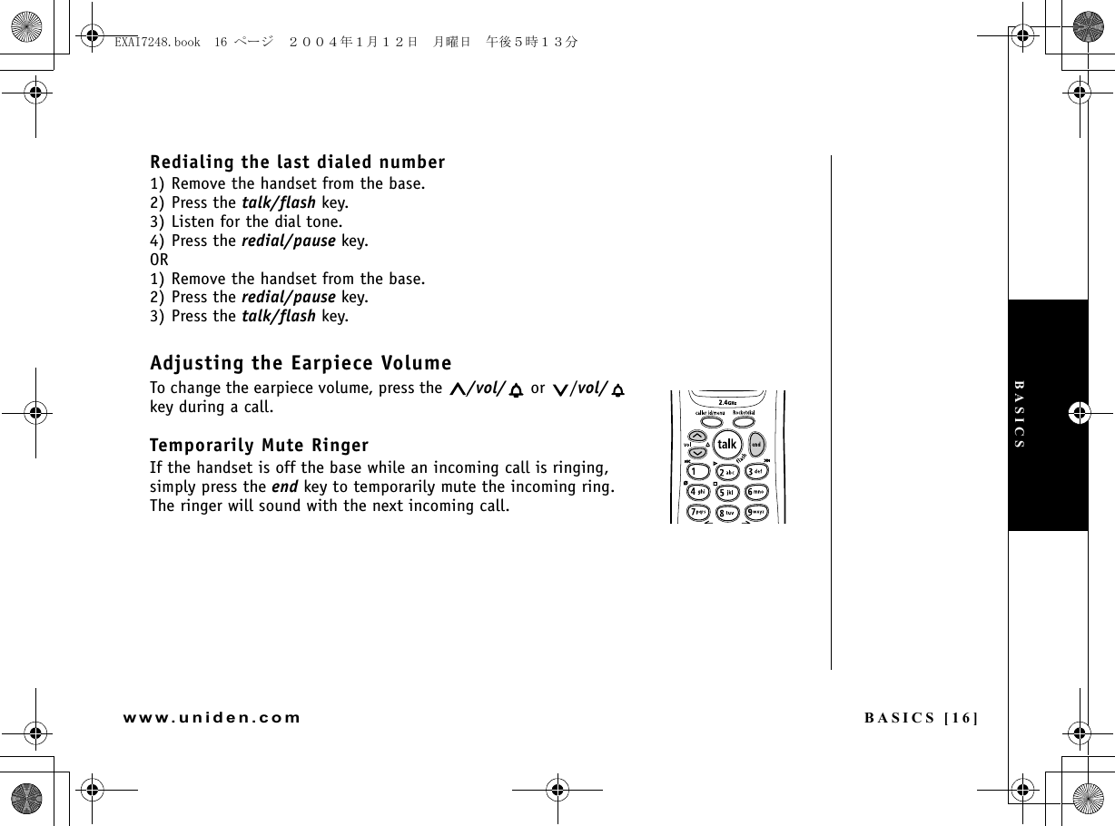 BASICS [16]www.uniden.comRedialing the last dialed number1) Remove the handset from the base.2) Press the talk/flash key. 3) Listen for the dial tone.4) Press the redial/pause key.OR1) Remove the handset from the base.2) Press the redial/pause key.3) Press the talk/flash key.Adjusting the Earpiece VolumeTo change the earpiece volume, press the  /vol/  or  /vol/  key during a call.Temporarily Mute RingerIf the handset is off the base while an incoming call is ringing, simply press the end key to temporarily mute the incoming ring. The ringer will sound with the next incoming call.BASICSEXAI7248.book  16 ページ  ２００４年１月１２日　月曜日　午後５時１３分
