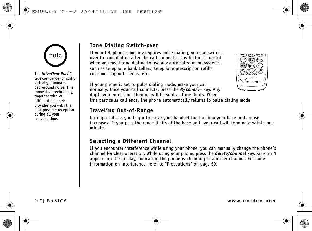 [17] BASICSwww.uniden.comThe UltraClear PlusTM true compander circuitry virtually eliminates background noise. This innovative technology, together with 20 different channels, provides you with the best possible reception during all your conversations.noteBASICSTone Dialing Switch-overIf your telephone company requires pulse dialing, you can switch-over to tone dialing after the call connects. This feature is useful when you need tone dialing to use any automated menu systems, such as telephone bank tellers, telephone prescription refills, customer support menus, etc.If your phone is set to pulse dialing mode, make your call normally. Once your call connects, press the*/tone/←key. Any digits you enter from then on will be sent as tone digits. When this particular call ends, the phone automatically returns to pulse dialing mode.Traveling Out-of-RangeDuring a call, as you begin to move your handset too far from your base unit, noise increases. If you pass the range limits of the base unit, your call will terminate within one minute.Selecting a Different ChannelIf you encounter interference while using your phone, you can manually change the phone´s channel for clear operation. While using your phone, press the delete/channel key. Scanning appears on the display, indicating the phone is changing to another channel. For more information on interference, refer to &quot;Precautions&quot; on page 59.EXAI7248.book  17 ページ  ２００４年１月１２日　月曜日　午後５時１３分
