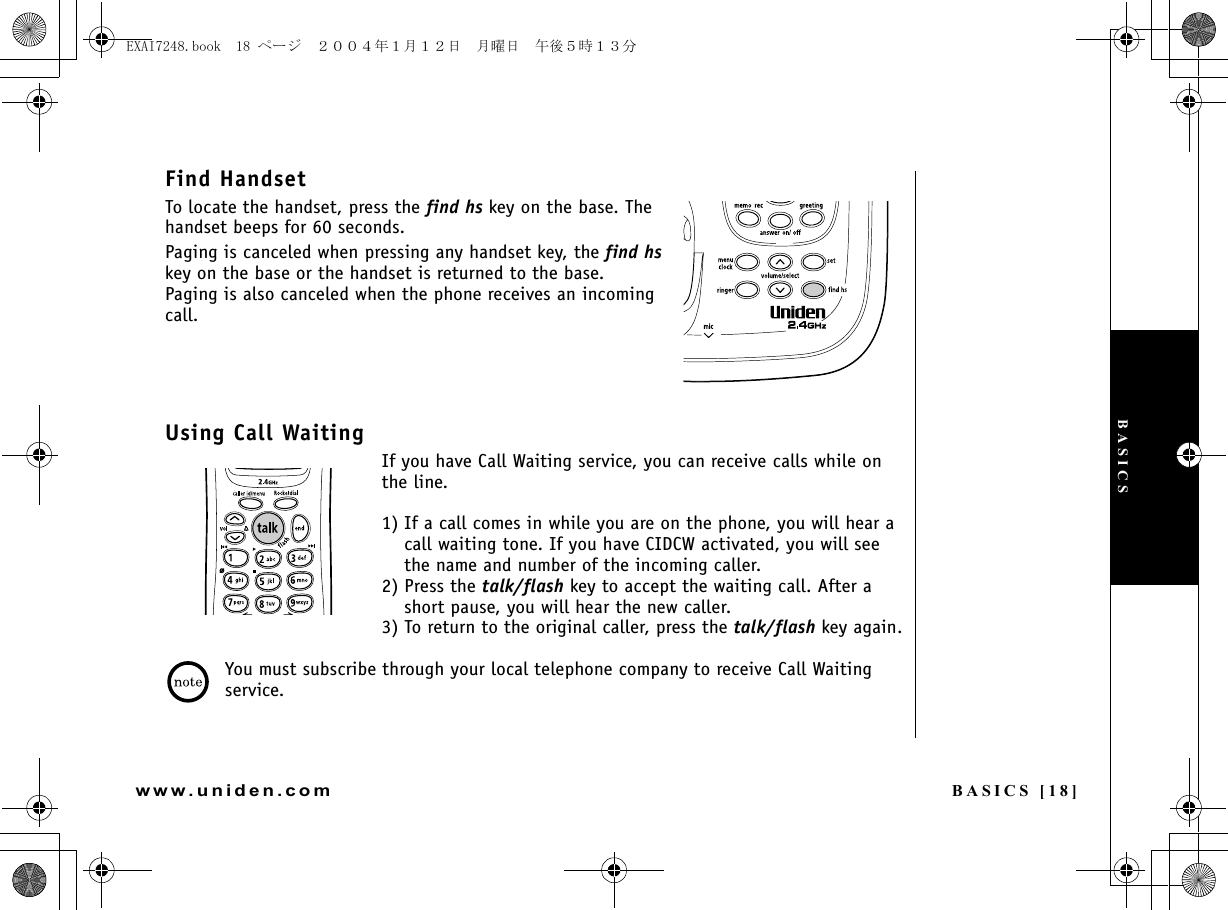 BASICS [18]www.uniden.comFind HandsetTo locate the handset, press the find hs key on the base. The handset beeps for 60 seconds.Paging is canceled when pressing any handset key, the find hs key on the base or the handset is returned to the base.Paging is also canceled when the phone receives an incoming call.Using Call WaitingIf you have Call Waiting service, you can receive calls while on the line. 1) If a call comes in while you are on the phone, you will hear a call waiting tone. If you have CIDCW activated, you will see the name and number of the incoming caller. 2) Press the talk/flash key to accept the waiting call. After a short pause, you will hear the new caller. 3) To return to the original caller, press the talk/flash key again.You must subscribe through your local telephone company to receive Call Waiting service.BASICSEXAI7248.book  18 ページ  ２００４年１月１２日　月曜日　午後５時１３分