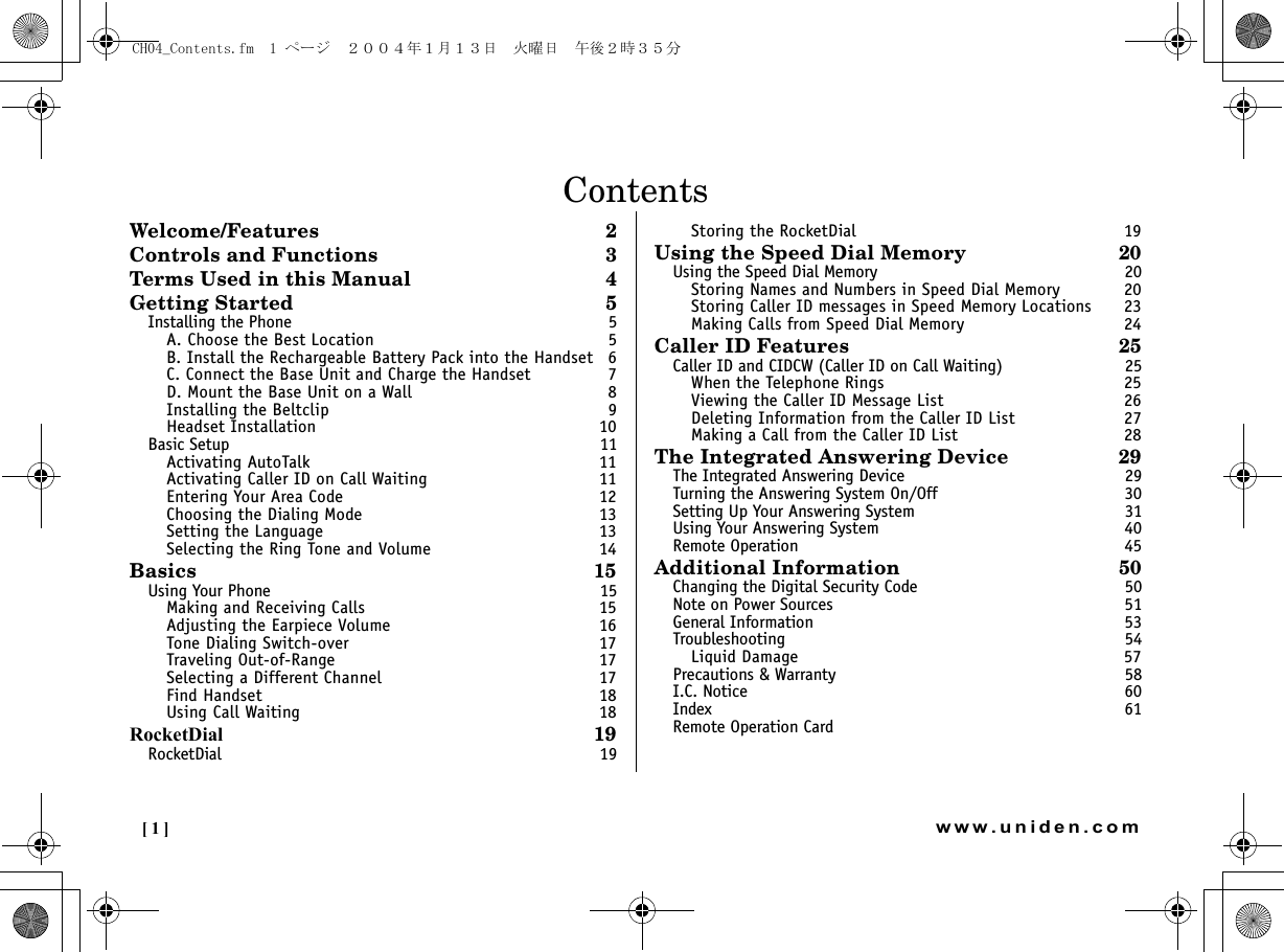 [1] www.uniden.comContentsWelcome/Features 2Controls and Functions  3Terms Used in this Manual  4Getting Started 5Installing the Phone  5A. Choose the Best Location  5B. Install the Rechargeable Battery Pack into the Handset  6C. Connect the Base Unit and Charge the Handset  7D. Mount the Base Unit on a Wall  8Installing the Beltclip  9Headset Installation  10Basic Setup  11Activating AutoTalk  11Activating Caller ID on Call Waiting  11Entering Your Area Code  12Choosing the Dialing Mode  13Setting the Language  13Selecting the Ring Tone and Volume  14Basics 15Using Your Phone  15Making and Receiving Calls  15Adjusting the Earpiece Volume  16Tone Dialing Switch-over  17Traveling Out-of-Range  17Selecting a Different Channel  17Find Handset  18Using Call Waiting  18RocketDial 19RocketDial 19Storing the RocketDial  19Using the Speed Dial Memory 20Using the Speed Dial Memory  20Storing Names and Numbers in Speed Dial Memory  20Storing Caller ID messages in Speed Memory Locations  23Making Calls from Speed Dial Memory  24Caller ID Features 25Caller ID and CIDCW (Caller ID on Call Waiting)  25When the Telephone Rings  25Viewing the Caller ID Message List  26Deleting Information from the Caller ID List  27Making a Call from the Caller ID List  28The Integrated Answering Device  29The Integrated Answering Device  29Turning the Answering System On/Off  30Setting Up Your Answering System  31Using Your Answering System  40Remote Operation  45Additional Information 50Changing the Digital Security Code  50Note on Power Sources  51General Information  53Troubleshooting 54Liquid Damage  57Precautions &amp; Warranty  58I.C. Notice  60Index 61Remote Operation Card CH04_Contents.fm  1 ページ  ２００４年１月１３日　火曜日　午後２時３５分
