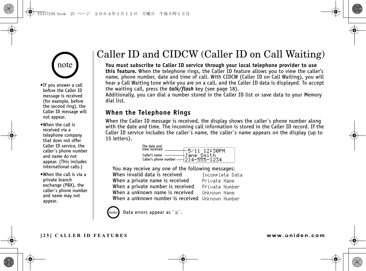 [25] CALLER ID FEATURESwww.uniden.comCaller ID and CIDCW (Caller ID on Call Waiting)You must subscribe to Caller ID service through your local telephone provider to use this feature. When the telephone rings, the Caller ID feature allows you to view the caller’s name, phone number, date and time of call. With CIDCW (Caller ID on Call Waiting), you will hear a Call Waiting tone while you are on a call, and the Caller ID data is displayed. To accept the waiting call, press the talk/flash key (see page 18).Additionally, you can dial a number stored in the Caller ID list or save data to your Memory dial list.When the Telephone RingsWhen the Caller ID message is received, the display shows the caller´s phone number along with the date and time. The incoming call information is stored in the Caller ID record. If the Caller ID service includes the caller´s name, the caller´s name appears on the display (up to 15 letters).You may receive any one of the following messages:When invalid data is received Incomplete DataWhen a private name is received Private NameWhen a private number is received Private NumberWhen a unknown name is received Unknown NameWhen a unknown number is received Unknown NumberData errors appear as ¨ ¨.The date andtime receivedCaller&apos;s nameCaller&apos;s phone numberCALLER ID FEATURES•If you answer a call before the Caller ID message is received (for example, before the second ring), the Caller ID message will not appear.•When the call is received via a telephone company that does not offer Caller ID service, the caller´s phone number and name do not appear. (This includes international calls.)•When the call is via a private branch exchange (PBX), the caller´s phone number and name may not appear.noteEXAI7248.book  25 ページ  ２００４年１月１２日　月曜日　午後５時１３分