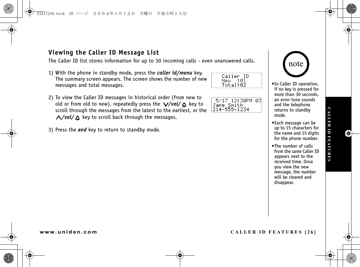 CALLER ID FEATURES [26]www.uniden.comViewing the Caller ID Message ListThe Caller ID list stores information for up to 30 incoming calls - even unanswered calls.1) With the phone in standby mode, press the caller id/menu key.The summary screen appears. The screen shows the number of new messages and total messages.2) To view the Caller ID messages in historical order (from new to old or from old to new), repeatedly press the  /vol/  key to scroll through the messages from the latest to the earliest, or the /vol/  key to scroll back through the messages.3) Press the end key to return to standby mode.•In Caller ID operation, if no key is pressed for more than 30 seconds, an error tone sounds and the telephone returns to standby mode.•Each message can be up to 15 characters for the name and 15 digits for the phone number.•The number of calls from the same Caller ID appears next to the received time. Once you view the new message, the number will be cleared and disappear.noteCALLER ID FEATURESEXAI7248.book  26 ページ  ２００４年１月１２日　月曜日　午後５時１３分