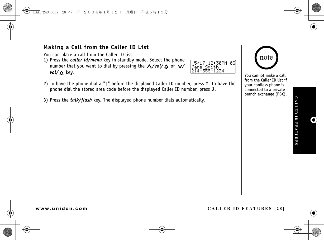 CALLER ID FEATURES [28]www.uniden.comMaking a Call from the Caller ID ListYou can place a call from the Caller ID list.1) Press the caller id/menu key in standby mode. Select the phone number that you want to dial by pressing the  /vol/  or  /vol/  key.2) To have the phone dial a &quot;1&quot; before the displayed Caller ID number, press 1. To have the phone dial the stored area code before the displayed Caller ID number, press 3.3) Press the talk/flash key. The displayed phone number dials automatically.You cannot make a call from the Caller ID list if your cordless phone is connected to a private branch exchange (PBX).noteCALLER ID FEATURESEXAI7248.book  28 ページ  ２００４年１月１２日　月曜日　午後５時１３分