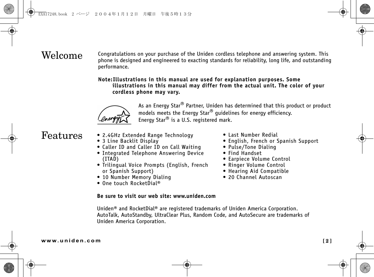 [2]www.uniden.comAs an Energy Star Partner, Uniden has determined that this product or product models meets the Energy Star guidelines for energy efficiency.Energy Star is a U.S. registered mark.WelcomeFeatures • 2.4GHz Extended Range Technology• 3 Line Backlit Display• Caller ID and Caller ID on Call Waiting• Integrated Telephone Answering Device(ITAD) • Trilingual Voice Prompts (English, Frenchor Spanish Support)• 10 Number Memory Dialing• One touch RocketDial®• Last Number Redial• English, French or Spanish Support• Pulse/Tone Dialing•Find Handset• Earpiece Volume Control•Ringer Volume Control• Hearing Aid Compatible• 20 Channel AutoscanBe sure to visit our web site: www.uniden.comUniden® and RocketDial® are registered trademarks of Uniden America Corporation.AutoTalk, AutoStandby, UltraClear Plus, Random Code, and AutoSecure are trademarks of Uniden America Corporation.Congratulations on your purchase of the Uniden cordless telephone and answering system. This phone is designed and engineered to exacting standards for reliability, long life, and outstanding performance.Note:Illustrations in this manual are used for explanation purposes. Some illustrations in this manual may differ from the actual unit. The color of your cordless phone may vary.EXAI7248.book  2 ページ  ２００４年１月１２日　月曜日　午後５時１３分