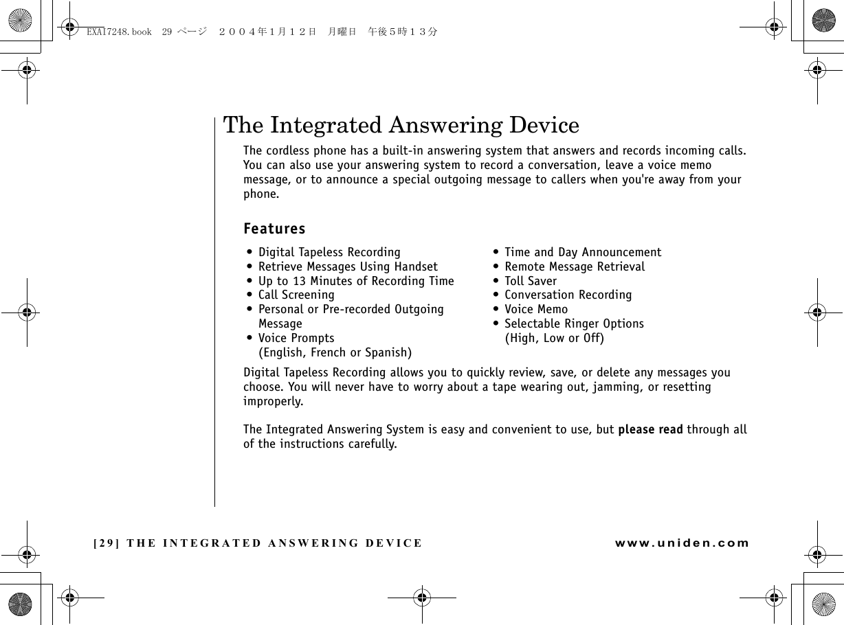 [29] THE INTEGRATED ANSWERING DEVICEwww.uniden.comThe Integrated Answering DeviceThe cordless phone has a built-in answering system that answers and records incoming calls. You can also use your answering system to record a conversation, leave a voice memo message, or to announce a special outgoing message to callers when you&apos;re away from your phone.FeaturesDigital Tapeless Recording allows you to quickly review, save, or delete any messages you choose. You will never have to worry about a tape wearing out, jamming, or resetting improperly.The Integrated Answering System is easy and convenient to use, but please read through all of the instructions carefully.• Digital Tapeless Recording• Retrieve Messages Using Handset• Up to 13 Minutes of Recording Time• Call Screening• Personal or Pre-recorded OutgoingMessage• Voice Prompts(English, French or Spanish)• Time and Day Announcement• Remote Message Retrieval• Toll Saver• Conversation Recording•Voice Memo• Selectable Ringer Options(High, Low or Off)THE INTEGRATED ANSWERING DEVICEEXAI7248.book  29 ページ  ２００４年１月１２日　月曜日　午後５時１３分