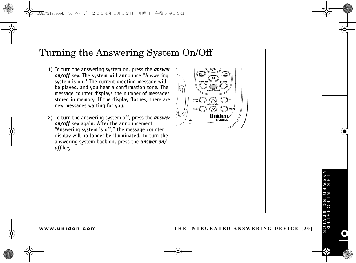 THE INTEGRATED ANSWERING DEVICE [30]www.uniden.comTurning the Answering System On/Off1) To turn the answering system on, press the answer on/off key. The system will announce &quot;Answering system is on.&quot; The current greeting message will be played, and you hear a confirmation tone. The message counter displays the number of messages stored in memory. If the display flashes, there are new messages waiting for you. 2) To turn the answering system off, press the answer on/off key again. After the announcement “Answering system is off,” the message counter display will no longer be illuminated. To turn the answering system back on, press the answer on/off key.THE INTEGRATED ANSWERING DEVICEEXAI7248.book  30 ページ  ２００４年１月１２日　月曜日　午後５時１３分