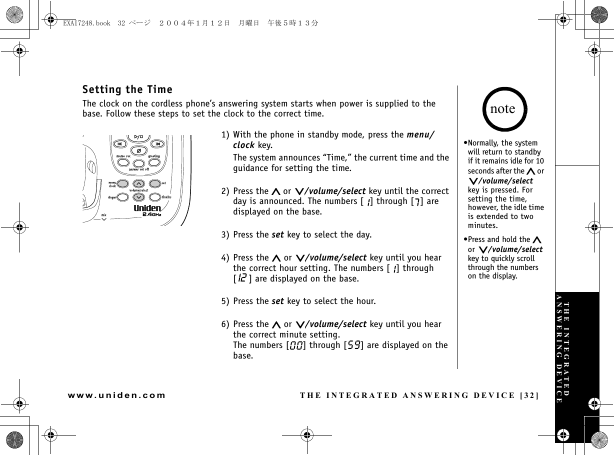 THE INTEGRATED ANSWERING DEVICE [32]www.uniden.comSetting the TimeThe clock on the cordless phone’s answering system starts when power is supplied to the base. Follow these steps to set the clock to the correct time.1) With the phone in standby mode, press the menu/clock key.The system announces “Time,” the current time and the guidance for setting the time. 2) Press the   or  /volume/select key until the correct day is announced. The numbers [ ] through [ ] are displayed on the base.3) Press the set key to select the day.4) Press the   or  /volume/select key until you hear the correct hour setting. The numbers [ ] through [ ] are displayed on the base.5) Press the set key to select the hour.6) Press the   or  /volume/select key until you hear the correct minute setting. The numbers [ ] through [ ] are displayed on the base.•Normally, the system will return to standby if it remains idle for 10 seconds after the   or /volume/select key is pressed. For setting the time, however, the idle time is extended to two minutes.•Press and hold the   or  /volume/select key to quickly scroll through the numbers on the display.noteTHE INTEGRATED ANSWERING DEVICEEXAI7248.book  32 ページ  ２００４年１月１２日　月曜日　午後５時１３分