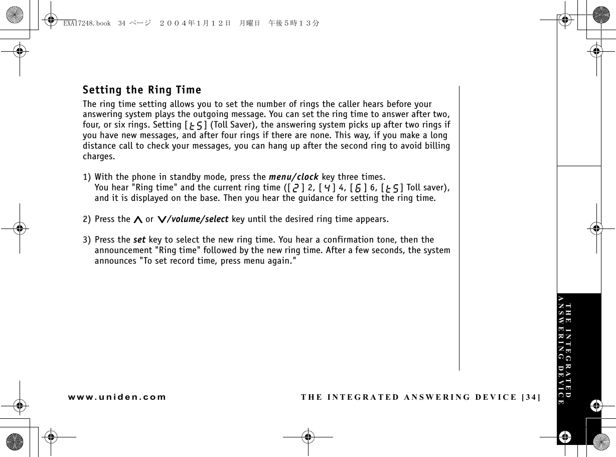 THE INTEGRATED ANSWERING DEVICE [34]www.uniden.comSetting the Ring TimeThe ring time setting allows you to set the number of rings the caller hears before your answering system plays the outgoing message. You can set the ring time to answer after two, four, or six rings. Setting [ ] (Toll Saver), the answering system picks up after two rings if you have new messages, and after four rings if there are none. This way, if you make a long distance call to check your messages, you can hang up after the second ring to avoid billing charges.1) With the phone in standby mode, press the menu/clock key three times.You hear &quot;Ring time&quot; and the current ring time ([ ] 2, [ ] 4, [ ] 6, [ ] Toll saver), and it is displayed on the base. Then you hear the guidance for setting the ring time.2) Press the   or  /volume/select key until the desired ring time appears.3) Press the set key to select the new ring time. You hear a confirmation tone, then the announcement &quot;Ring time&quot; followed by the new ring time. After a few seconds, the system announces &quot;To set record time, press menu again.&quot;THE INTEGRATED ANSWERING DEVICEEXAI7248.book  34 ページ  ２００４年１月１２日　月曜日　午後５時１３分