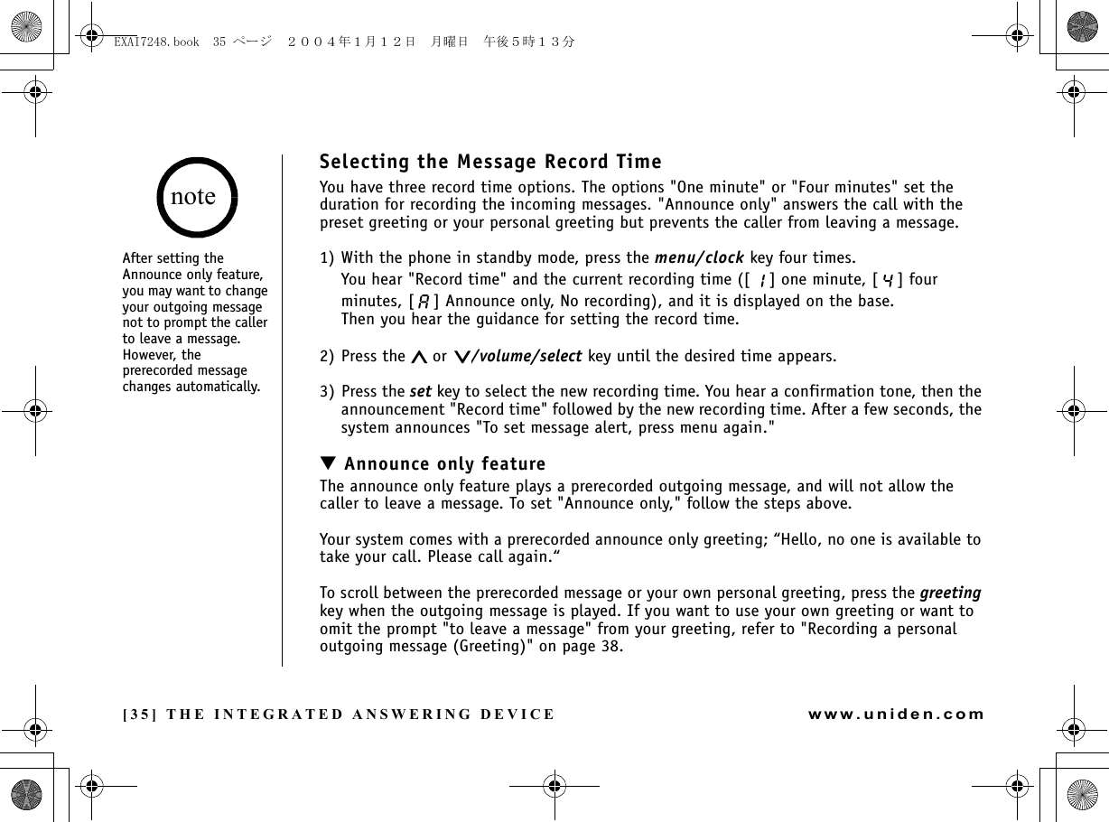 [35] THE INTEGRATED ANSWERING DEVICEwww.uniden.comSelecting the Message Record TimeYou have three record time options. The options &quot;One minute&quot; or &quot;Four minutes&quot; set the duration for recording the incoming messages. &quot;Announce only&quot; answers the call with the preset greeting or your personal greeting but prevents the caller from leaving a message. 1) With the phone in standby mode, press the menu/clock key four times.You hear &quot;Record time&quot; and the current recording time ([ ] one minute, [ ] four minutes, [ ] Announce only, No recording), and it is displayed on the base. Then you hear the guidance for setting the record time.2) Press the   or  /volume/select key until the desired time appears.3) Press the set key to select the new recording time. You hear a confirmation tone, then the announcement &quot;Record time&quot; followed by the new recording time. After a few seconds, the system announces &quot;To set message alert, press menu again.&quot;▼ Announce only featureThe announce only feature plays a prerecorded outgoing message, and will not allow the caller to leave a message. To set &quot;Announce only,&quot; follow the steps above.Your system comes with a prerecorded announce only greeting; “Hello, no one is available to take your call. Please call again.“To scroll between the prerecorded message or your own personal greeting, press the greeting key when the outgoing message is played. If you want to use your own greeting or want to omit the prompt &quot;to leave a message&quot; from your greeting, refer to &quot;Recording a personal outgoing message (Greeting)&quot; on page 38.After setting the Announce only feature, you may want to change your outgoing message not to prompt the caller to leave a message. However, the prerecorded message changes automatically.noteTHE INTEGRATED ANSWERING DEVICEEXAI7248.book  35 ページ  ２００４年１月１２日　月曜日　午後５時１３分