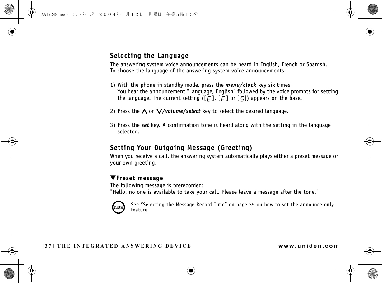 [37] THE INTEGRATED ANSWERING DEVICEwww.uniden.comSelecting the LanguageThe answering system voice announcements can be heard in English, French or Spanish.To choose the language of the answering system voice announcements:1) With the phone in standby mode, press the menu/clock key six times.You hear the announcement &quot;Language, English&quot; followed by the voice prompts for setting the language. The current setting ([ ], [ ] or [ ]) appears on the base.2) Press the   or  /volume/select key to select the desired language.3) Press the set key. A confirmation tone is heard along with the setting in the language selected.Setting Your Outgoing Message (Greeting)When you receive a call, the answering system automatically plays either a preset message or your own greeting.▼Preset messageThe following message is prerecorded:&quot;Hello, no one is available to take your call. Please leave a message after the tone.&quot;See “Selecting the Message Record Time” on page 35 on how to set the announce only feature.THE INTEGRATED ANSWERING DEVICEEXAI7248.book  37 ページ  ２００４年１月１２日　月曜日　午後５時１３分