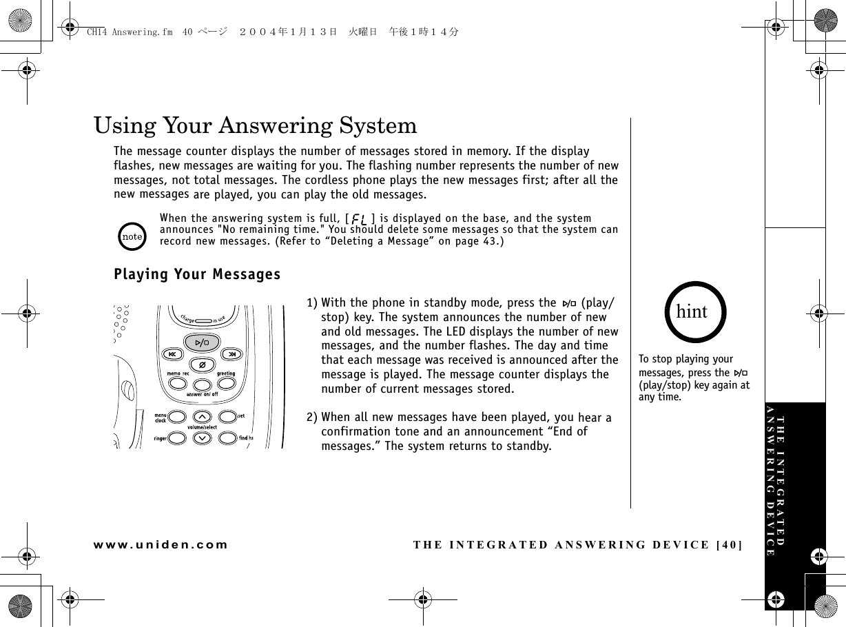 THE INTEGRATED ANSWERING DEVICE [40]www.uniden.comUsing Your Answering SystemThe message counter displays the number of messages stored in memory. If the display flashes, new messages are waiting for you. The flashing number represents the number of new messages, not total messages. The cordless phone plays the new messages first; after all the new messages are played, you can play the old messages.When the answering system is full, [ ] is displayed on the base, and the system announces &quot;No remaining time.&quot; You should delete some messages so that the system can record new messages. (Refer to “Deleting a Message” on page 43.)Playing Your Messages1) With the phone in standby mode, press the   (play/stop) key. The system announces the number of new and old messages. The LED displays the number of new messages, and the number flashes. The day and time that each message was received is announced after the message is played. The message counter displays the number of current messages stored.2) When all new messages have been played, you hear a confirmation tone and an announcement “End of messages.” The system returns to standby.To stop playing your messages, press the   (play/stop) key again at any time.hintTHE INTEGRATED ANSWERING DEVICECH14 Answering.fm  40 ページ  ２００４年１月１３日　火曜日　午後１時１４分
