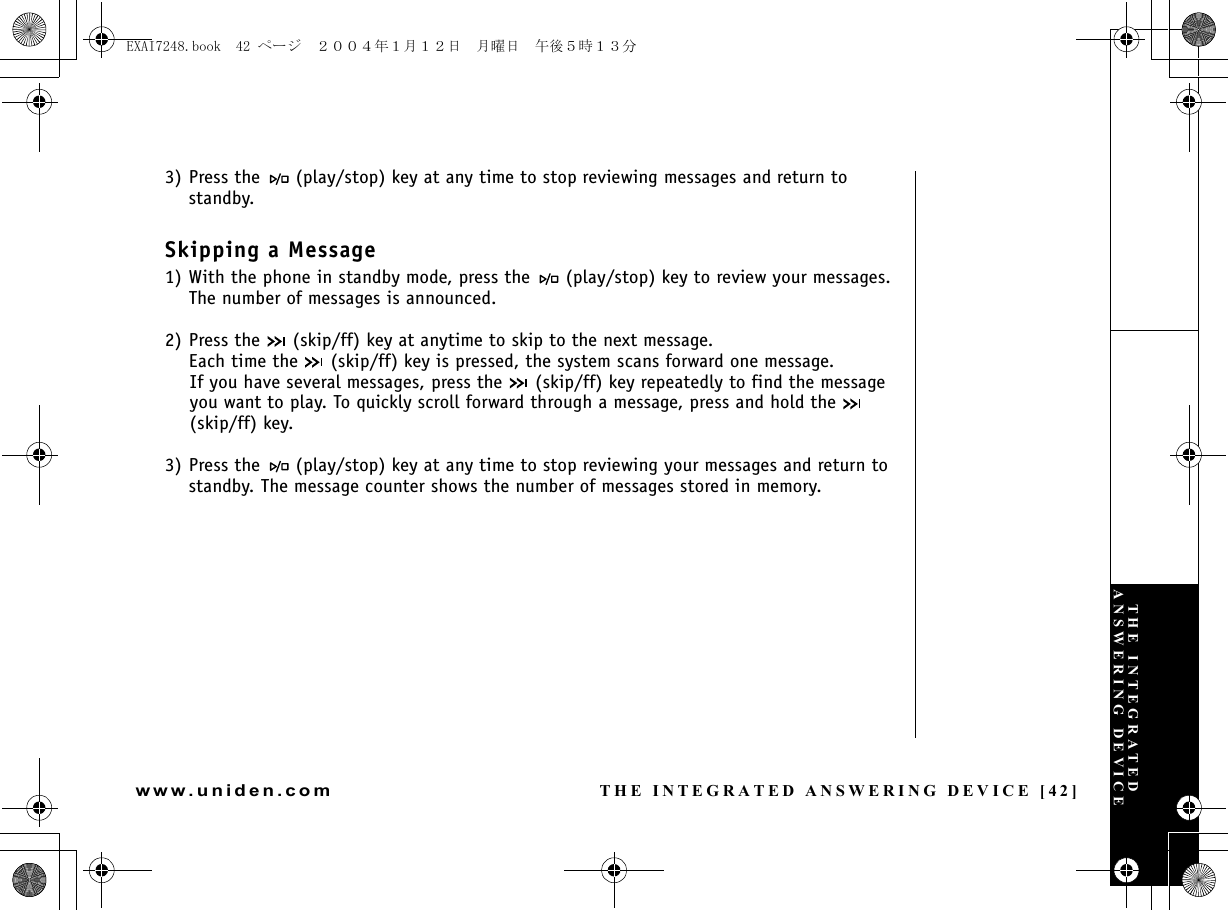 THE INTEGRATED ANSWERING DEVICE [42]www.uniden.com3) Press the   (play/stop) key at any time to stop reviewing messages and return to standby. Skipping a Message1) With the phone in standby mode, press the   (play/stop) key to review your messages. The number of messages is announced.2) Press the   (skip/ff) key at anytime to skip to the next message.Each time the   (skip/ff) key is pressed, the system scans forward one message. If you have several messages, press the   (skip/ff) key repeatedly to find the message you want to play. To quickly scroll forward through a message, press and hold the   (skip/ff) key.3) Press the   (play/stop) key at any time to stop reviewing your messages and return to standby. The message counter shows the number of messages stored in memory. THE INTEGRATED ANSWERING DEVICEEXAI7248.book  42 ページ  ２００４年１月１２日　月曜日　午後５時１３分