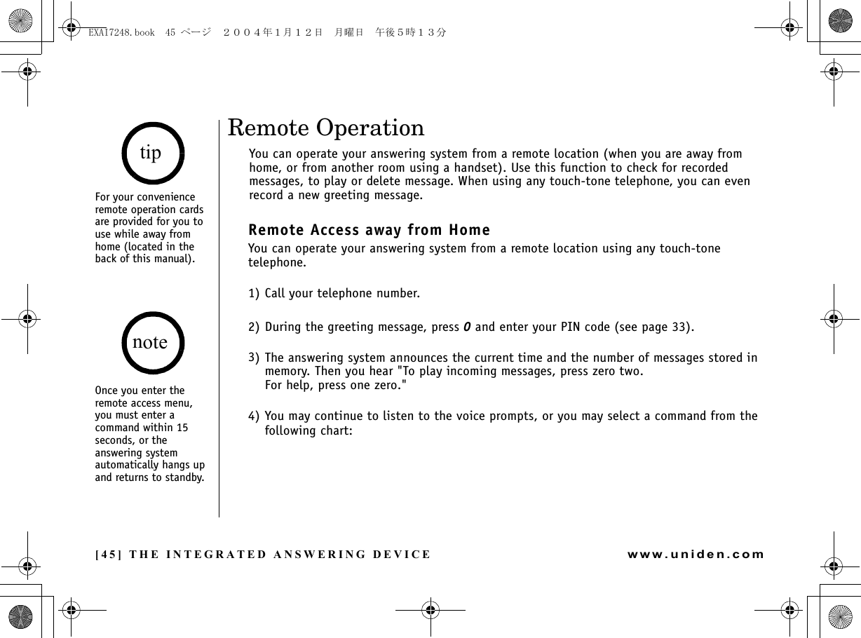 [45] THE INTEGRATED ANSWERING DEVICEwww.uniden.comRemote OperationYou can operate your answering system from a remote location (when you are away from home, or from another room using a handset). Use this function to check for recorded messages, to play or delete message. When using any touch-tone telephone, you can even record a new greeting message.Remote Access away from HomeYou can operate your answering system from a remote location using any touch-tone telephone.1) Call your telephone number.2) During the greeting message, press 0 and enter your PIN code (see page 33). 3) The answering system announces the current time and the number of messages stored in memory. Then you hear &quot;To play incoming messages, press zero two. For help, press one zero.&quot;4) You may continue to listen to the voice prompts, or you may select a command from the following chart:For your convenience remote operation cards are provided for you to use while away from home (located in the back of this manual).Once you enter the remote access menu, you must enter a command within 15 seconds, or the answering system automatically hangs up and returns to standby.tipnoteTHE INTEGRATED ANSWERING DEVICEEXAI7248.book  45 ページ  ２００４年１月１２日　月曜日　午後５時１３分