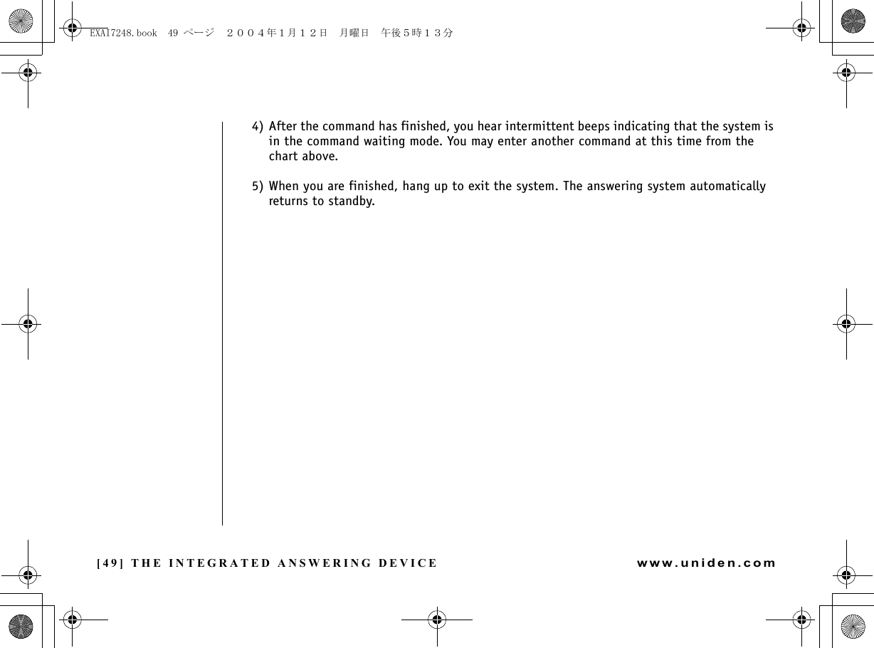 [49] THE INTEGRATED ANSWERING DEVICEwww.uniden.com4) After the command has finished, you hear intermittent beeps indicating that the system is in the command waiting mode. You may enter another command at this time from the chart above.5) When you are finished, hang up to exit the system. The answering system automatically returns to standby.THE INTEGRATED ANSWERING DEVICEEXAI7248.book  49 ページ  ２００４年１月１２日　月曜日　午後５時１３分