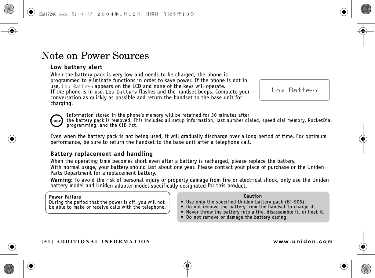 [51] ADDITIONAL INFORMATIONwww.uniden.comNote on Power SourcesLow battery alertWhen the battery pack is very low and needs to be charged, the phone is programmed to eliminate functions in order to save power. If the phone is not in use, Low Battery appears on the LCD and none of the keys will operate.If the phone is in use, Low Battery flashes and the handset beeps. Complete your conversation as quickly as possible and return the handset to the base unit for charging.Information stored in the phone&apos;s memory will be retained for 30 minutes after the battery pack is removed. This includes all setup information, last number dialed, speed dial memory, RocketDial programming, and the CID list.Even when the battery pack is not being used, it will gradually discharge over a long period of time. For optimum performance, be sure to return the handset to the base unit after a telephone call.Battery replacement and handlingWhen the operating time becomes short even after a battery is recharged, please replace the battery.With normal usage, your battery should last about one year. Please contact your place of purchase or the Uniden Parts Department for a replacement battery.Warning: To avoid the risk of personal injury or property damage from fire or electrical shock, only use the Uniden battery model and Uniden adapter model specifically designated for this product.Power FailureDuring the period that the power is off, you will not be able to make or receive calls with the telephone.Caution• Use only the specified Uniden battery pack (BT-905).• Do not remove the battery from the handset to charge it.• Never throw the battery into a fire, disassemble it, or heat it.• Do not remove or damage the battery casing.ADDITIONAL INFORMATIONEXAI7248.book  51 ページ  ２００４年１月１２日　月曜日　午後５時１３分