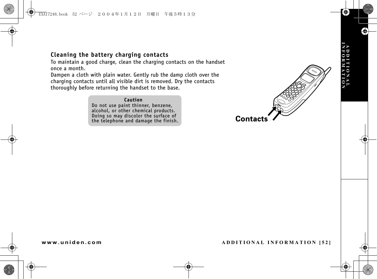 ADDITIONAL INFORMATION [52]www.uniden.comCleaning the battery charging contactsTo maintain a good charge, clean the charging contacts on the handset once a month.Dampen a cloth with plain water. Gently rub the damp cloth over the charging contacts until all visible dirt is removed. Dry the contacts thoroughly before returning the handset to the base.CautionDo not use paint thinner, benzene, alcohol, or other chemical products. Doing so may discolor the surface of the telephone and damage the finish.ADDITIONAL INFORMATIONEXAI7248.book  52 ページ  ２００４年１月１２日　月曜日　午後５時１３分