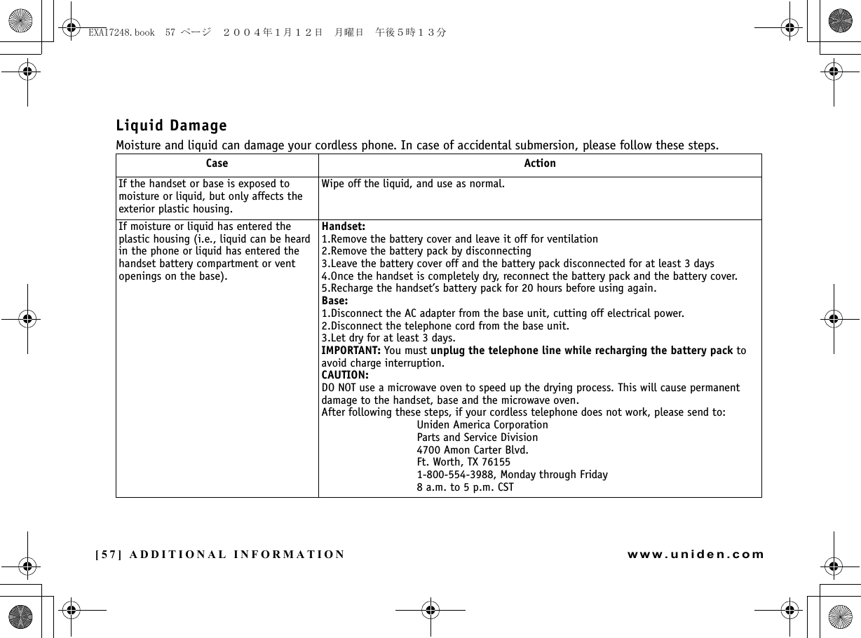 [57] ADDITIONAL INFORMATIONwww.uniden.comLiquid DamageMoisture and liquid can damage your cordless phone. In case of accidental submersion, please follow these steps.Case ActionIf the handset or base is exposed to moisture or liquid, but only affects the exterior plastic housing.Wipe off the liquid, and use as normal.If moisture or liquid has entered the plastic housing (i.e., liquid can be heard in the phone or liquid has entered the handset battery compartment or vent openings on the base).Handset:1.Remove the battery cover and leave it off for ventilation2.Remove the battery pack by disconnecting3.Leave the battery cover off and the battery pack disconnected for at least 3 days4.Once the handset is completely dry, reconnect the battery pack and the battery cover.5.Recharge the handset’s battery pack for 20 hours before using again.Base:1.Disconnect the AC adapter from the base unit, cutting off electrical power.2.Disconnect the telephone cord from the base unit.3.Let dry for at least 3 days.IMPORTANT: You must unplug the telephone line while recharging the battery pack to avoid charge interruption. CAUTION:DO NOT use a microwave oven to speed up the drying process. This will cause permanent damage to the handset, base and the microwave oven.After following these steps, if your cordless telephone does not work, please send to:Uniden America CorporationParts and Service Division4700 Amon Carter Blvd.Ft. Worth, TX 761551-800-554-3988, Monday through Friday8 a.m. to 5 p.m. CSTADDITIONAL INFORMATIONEXAI7248.book  57 ページ  ２００４年１月１２日　月曜日　午後５時１３分