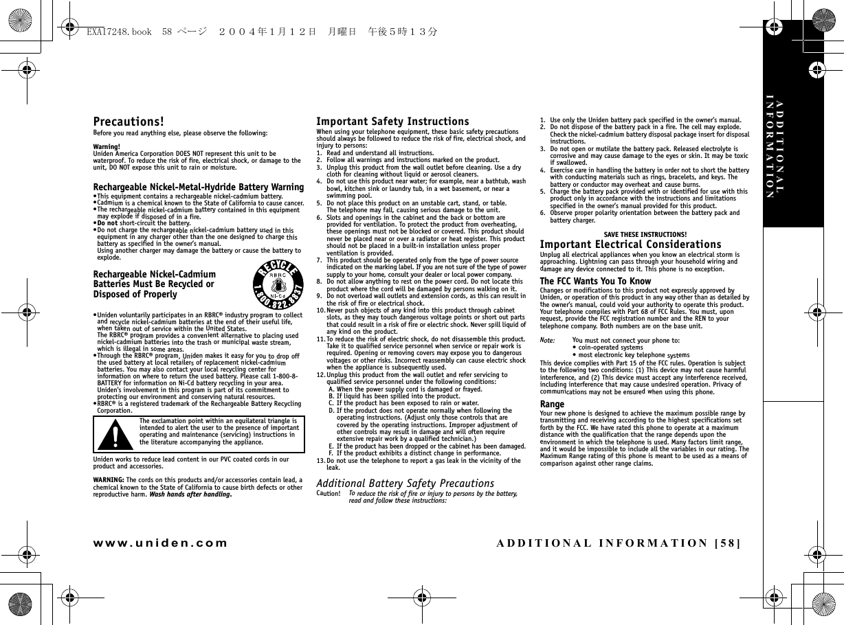 ADDITIONAL INFORMATION [58]www.uniden.comPrecautions!Before you read anything else, please observe the following:Warning!Uniden America Corporation DOES NOT represent this unit to be waterproof. To reduce the risk of fire, electrical shock, or damage to the unit, DO NOT expose this unit to rain or moisture. Rechargeable Nickel-Metal-Hydride Battery Warning•This equipment contains a rechargeable nickel-cadmium battery.•Cadmium is a chemical known to the State of California to cause cancer.•The rechargeable nickel-cadmium battery contained in this equipment may explode if disposed of in a fire.•Do not short-circuit the battery.•Do not charge the rechargeable nickel-cadmium battery used in this equipment in any charger other than the one designed to charge this battery as specified in the owner’s manual. Using another charger may damage the battery or cause the battery to explode.Rechargeable Nickel-Cadmium Batteries Must Be Recycled or Disposed of Properly•Uniden voluntarily participates in an RBRC® industry program to collect and recycle nickel-cadmium batteries at the end of their useful life, when taken out of service within the United States. The RBRC® program provides a convenient alternative to placing used nickel-cadmium batteries into the trash or municipal waste stream, which is illegal in some areas.•Through the RBRC® program, Uniden makes it easy for you to drop off the used battery at local retailers of replacement nickel-cadmium batteries. You may also contact your local recycling center for information on where to return the used battery. Please call 1-800-8-BATTERY for information on Ni-Cd battery recycling in your area. Uniden&apos;s involvement in this program is part of its commitment to protecting our environment and conserving natural resources.•RBRC® is a registered trademark of the Rechargeable Battery Recycling Corporation.The exclamation point within an equilateral triangle is intended to alert the user to the presence of important operating and maintenance (servicing) instructions in the literature accompanying the appliance.Uniden works to reduce lead content in our PVC coated cords in our product and accessories.WARNING: The cords on this products and/or accessories contain lead, a chemical known to the State of California to cause birth defects or other reproductive harm. Wash hands after handling.Important Safety InstructionsWhen using your telephone equipment, these basic safety precautions should always be followed to reduce the risk of fire, electrical shock, and injury to persons:1. Read and understand all instructions.2. Follow all warnings and instructions marked on the product.3. Unplug this product from the wall outlet before cleaning. Use a dry cloth for cleaning without liquid or aerosol cleaners.4. Do not use this product near water; for example, near a bathtub, wash bowl, kitchen sink or laundry tub, in a wet basement, or near a swimming pool.5. Do not place this product on an unstable cart, stand, or table. The telephone may fall, causing serious damage to the unit.6. Slots and openings in the cabinet and the back or bottom are provided for ventilation. To protect the product from overheating, these openings must not be blocked or covered. This product should never be placed near or over a radiator or heat register. This product should not be placed in a built-in installation unless proper ventilation is provided.7. This product should be operated only from the type of power source indicated on the marking label. If you are not sure of the type of power supply to your home, consult your dealer or local power company.8. Do not allow anything to rest on the power cord. Do not locate this product where the cord will be damaged by persons walking on it.9. Do not overload wall outlets and extension cords, as this can result in the risk of fire or electrical shock.10.Never push objects of any kind into this product through cabinet slots, as they may touch dangerous voltage points or short out parts that could result in a risk of fire or electric shock. Never spill liquid of any kind on the product.11. To reduce the risk of electric shock, do not disassemble this product. Take it to qualified service personnel when service or repair work is required. Opening or removing covers may expose you to dangerous voltages or other risks. Incorrect reassembly can cause electric shock when the appliance is subsequently used.12.Unplug this product from the wall outlet and refer servicing to qualified service personnel under the following conditions:A. When the power supply cord is damaged or frayed.B. If liquid has been spilled into the product.C. If the product has been exposed to rain or water.D. If the product does not operate normally when following the operating instructions. (Adjust only those controls that are covered by the operating instructions. Improper adjustment of other controls may result in damage and will often require extensive repair work by a qualified technician.)E. If the product has been dropped or the cabinet has been damaged.F. If the product exhibits a distinct change in performance.13.Do not use the telephone to report a gas leak in the vicinity of the leak.Additional Battery Safety PrecautionsCaution! To reduce the risk of fire or injury to persons by the battery, read and follow these instructions:1. Use only the Uniden battery pack specified in the owner’s manual. 2. Do not dispose of the battery pack in a fire. The cell may explode. Check the nickel-cadmium battery disposal package insert for disposal instructions.3. Do not open or mutilate the battery pack. Released electrolyte is corrosive and may cause damage to the eyes or skin. It may be toxic if swallowed.4. Exercise care in handling the battery in order not to short the battery with conducting materials such as rings, bracelets, and keys. The battery or conductor may overheat and cause burns.5. Charge the battery pack provided with or identified for use with this product only in accordance with the instructions and limitations specified in the owner’s manual provided for this product.6. Observe proper polarity orientation between the battery pack and battery charger.SAVE THESE INSTRUCTIONS!Important Electrical ConsiderationsUnplug all electrical appliances when you know an electrical storm is approaching. Lightning can pass through your household wiring and damage any device connected to it. This phone is no exception.The FCC Wants You To KnowChanges or modifications to this product not expressly approved by Uniden, or operation of this product in any way other than as detailed by the owner’s manual, could void your authority to operate this product. Your telephone compiles with Part 68 of FCC Rules. You must, upon request, provide the FCC registration number and the REN to your telephone company. Both numbers are on the base unit.Note: You must not connect your phone to:• coin-operated systems• most electronic key telephone systemsThis device complies with Part 15 of the FCC rules. Operation is subjectto the following two conditions: (1) This device may not cause harmfulinterference, and (2) This device must accept any interference received,including interference that may cause undesired operation. Privacy ofcommunications may not be ensured when using this phone.RangeYour new phone is designed to achieve the maximum possible range by transmitting and receiving according to the highest specifications set forth by the FCC. We have rated this phone to operate at a maximum distance with the qualification that the range depends upon the environment in which the telephone is used. Many factors limit range, and it would be impossible to include all the variables in our rating. The Maximum Range rating of this phone is meant to be used as a means of comparison against other range claims.ADDITIONAL INFORMATIONEXAI7248.book  58 ページ  ２００４年１月１２日　月曜日　午後５時１３分