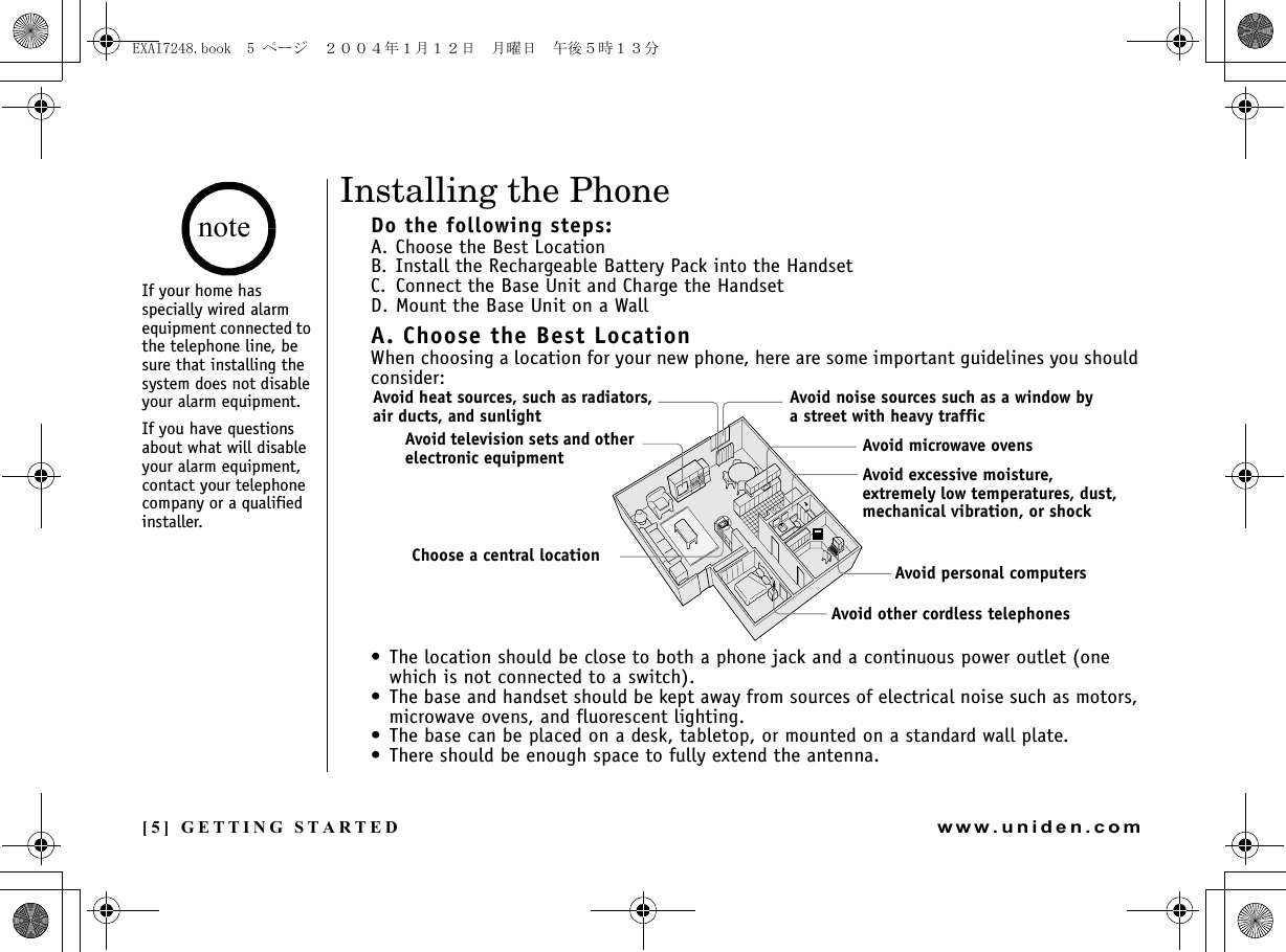 [5] GETTING STARTEDwww.uniden.comInstalling the PhoneDo the following steps:A. Choose the Best LocationB. Install the Rechargeable Battery Pack into the HandsetC. Connect the Base Unit and Charge the HandsetD. Mount the Base Unit on a WallA. Choose the Best LocationWhen choosing a location for your new phone, here are some important guidelines you should consider:• The location should be close to both a phone jack and a continuous power outlet (one which is not connected to a switch).• The base and handset should be kept away from sources of electrical noise such as motors, microwave ovens, and fluorescent lighting.• The base can be placed on a desk, tabletop, or mounted on a standard wall plate.• There should be enough space to fully extend the antenna.Avoid heat sources, such as radiators, air ducts, and sunlightAvoid television sets and other electronic equipmentChoose a central locationAvoid noise sources such as a window by a street with heavy trafficAvoid microwave ovensAvoid excessive moisture, extremely low temperatures, dust, mechanical vibration, or shockAvoid personal computersAvoid other cordless telephonesIf your home has specially wired alarm equipment connected to the telephone line, be sure that installing the system does not disable your alarm equipment. If you have questions about what will disable your alarm equipment, contact your telephone company or a qualified installer.noteGETTING STARTEDEXAI7248.book  5 ページ  ２００４年１月１２日　月曜日　午後５時１３分