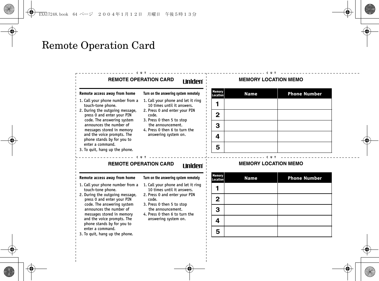 REMOTE OPERATION CARDC U TRemote access away from home1. Call your phone number from a touch-tone phone.2. During the outgoing message,     press 0 and enter your PIN    code. The answering system     announces the number of     messages stored in memory and the voice prompts. The phone stands by for you to enter a command.3. To quit, hang up the phone.Turn on the answering system remotely1. Call your phone and let it ring 10 times until it answers. 2. Press 0 and enter your PIN code.3. Press 0 then 5 to stop    the announcement.4. Press 0 then 6 to turn the answering system on.C U TREMOTE OPERATION CARDC U TRemote access away from home1. Call your phone number from a touch-tone phone.2. During the outgoing message,     press 0 and enter your PIN    code. The answering system     announces the number of     messages stored in memory and the voice prompts. The phone stands by for you to enter a command.3. To quit, hang up the phone.Turn on the answering system remotely1. Call your phone and let it ring 10 times until it answers. 2. Press 0 and enter your PIN code.3. Press 0 then 5 to stop    the announcement.4. Press 0 then 6 to turn the answering system on.C U TC U T C U TC U T C U TMEMORY LOCATION MEMOPhone NumberNameMemoryLocation1*2345MEMORY LOCATION MEMOPhone NumberNameMemoryLocation1*2345Remote Operation CardEXAI7248.book  64 ページ  ２００４年１月１２日　月曜日　午後５時１３分