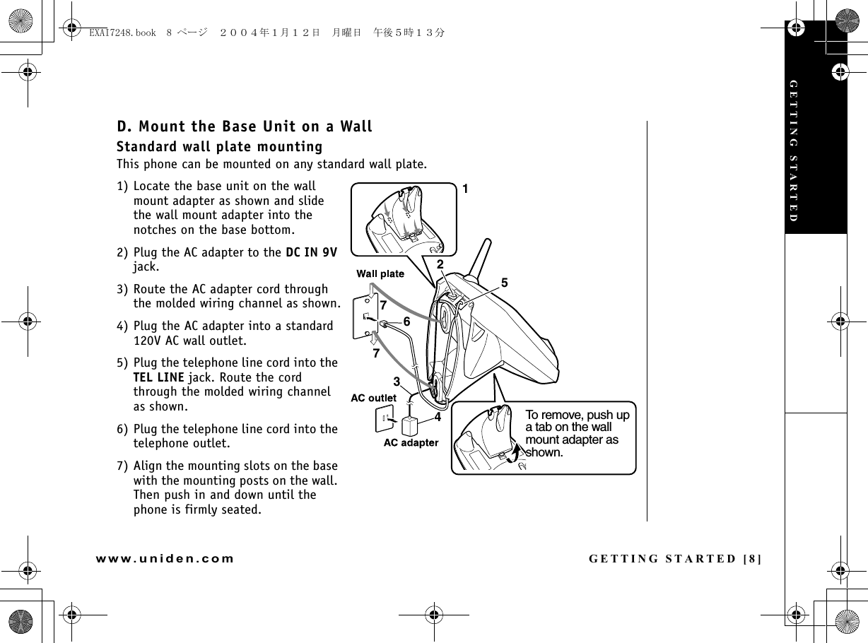 GETTING STARTED [8]www.uniden.comD. Mount the Base Unit on a WallStandard wall plate mountingThis phone can be mounted on any standard wall plate.1) Locate the base unit on the wall mount adapter as shown and slide the wall mount adapter into the notches on the base bottom.2) Plug the AC adapter to the DC IN 9V jack.3) Route the AC adapter cord through the molded wiring channel as shown.4) Plug the AC adapter into a standard 120V AC wall outlet.5) Plug the telephone line cord into the TEL LINE jack. Route the cord through the molded wiring channel as shown.6) Plug the telephone line cord into the telephone outlet.7) Align the mounting slots on the base with the mounting posts on the wall. Then push in and down until the phone is firmly seated.21534677To remove, push up a tab on the wall mount adapter as shown.GETTING STARTEDEXAI7248.book  8 ページ  ２００４年１月１２日　月曜日　午後５時１３分